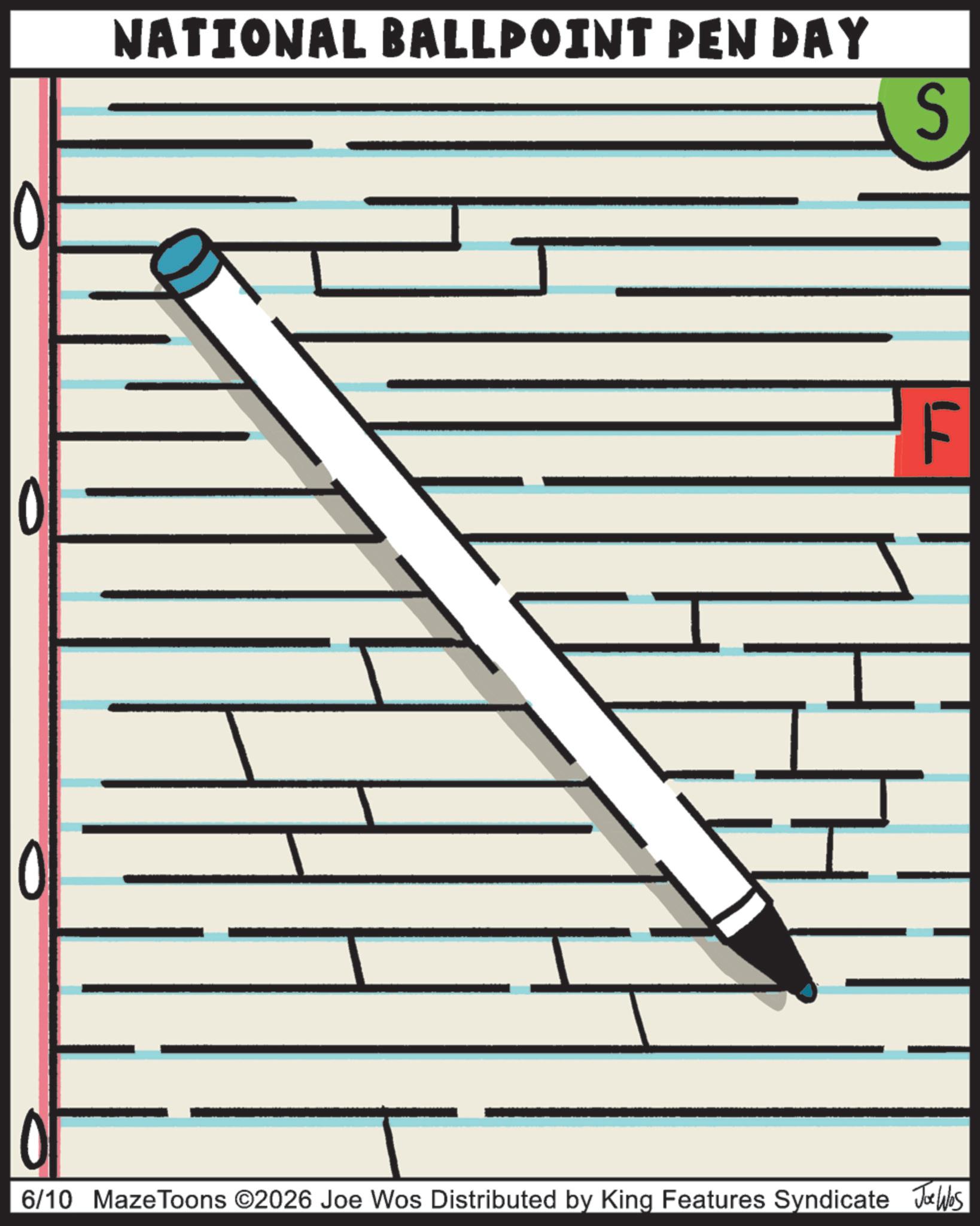 Handwriting OCR: 0 NATIONAL BALLPOINT PEN DAY S F 6/10 MazeToons ©2026 Joe Wos Distributed by King Features Syndicate Jobs 0 NATIONAL BALLPOINT PEN DAY S F 6/10 MazeToons © 2026 Joe Wos Distributed by King Features Syndicate Jobs