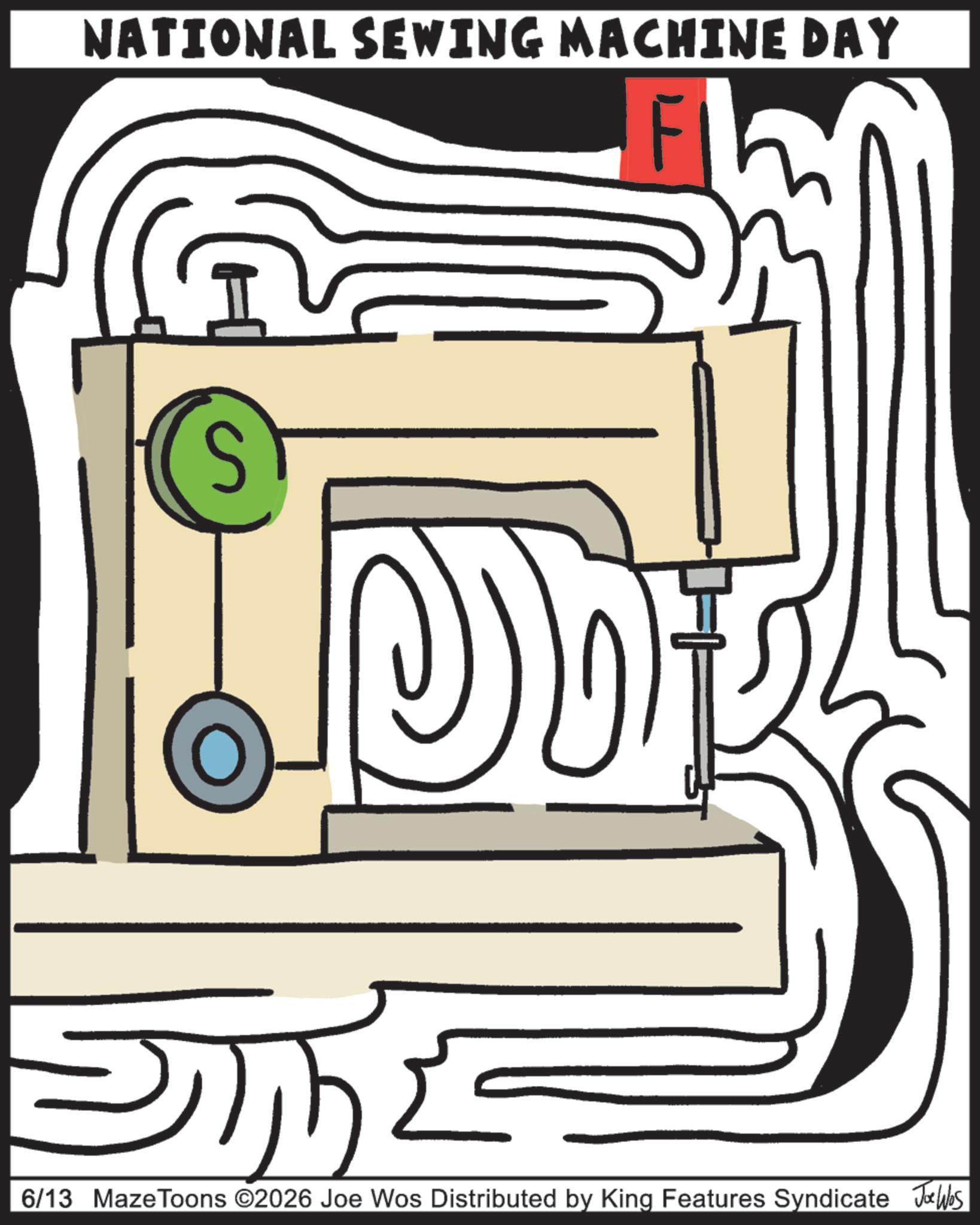 Sewing Machine Feet OCR: NATIONAL SEWING MACHINE DAY S D 6/13 MazeToons ©2026 Joe Wos Distributed by King Features Syndicate JØues NATIONAL SEWING MACHINE DAY S D 6/13 MazeToons © 2026 Joe Wos Distributed by King Features Syndicate JØues