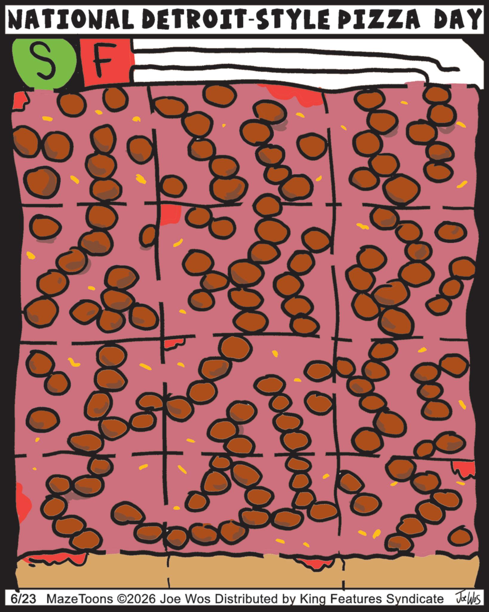 OCR: NATIONAL DETROIT-STYLE PIZZA DAY SF: ??? 8% Cooge 8010 800 of 180 6/23 MazeToons ©2026 Joe Wos Distributed by King Features Syndicate Jobs NATIONAL DETROIT - STYLE PIZZA DAY SF : ??? 8 % Cooge 8010 800 of 180 6/23 MazeToons © 2026 Joe Wos Distributed by King Features Syndicate Jobs