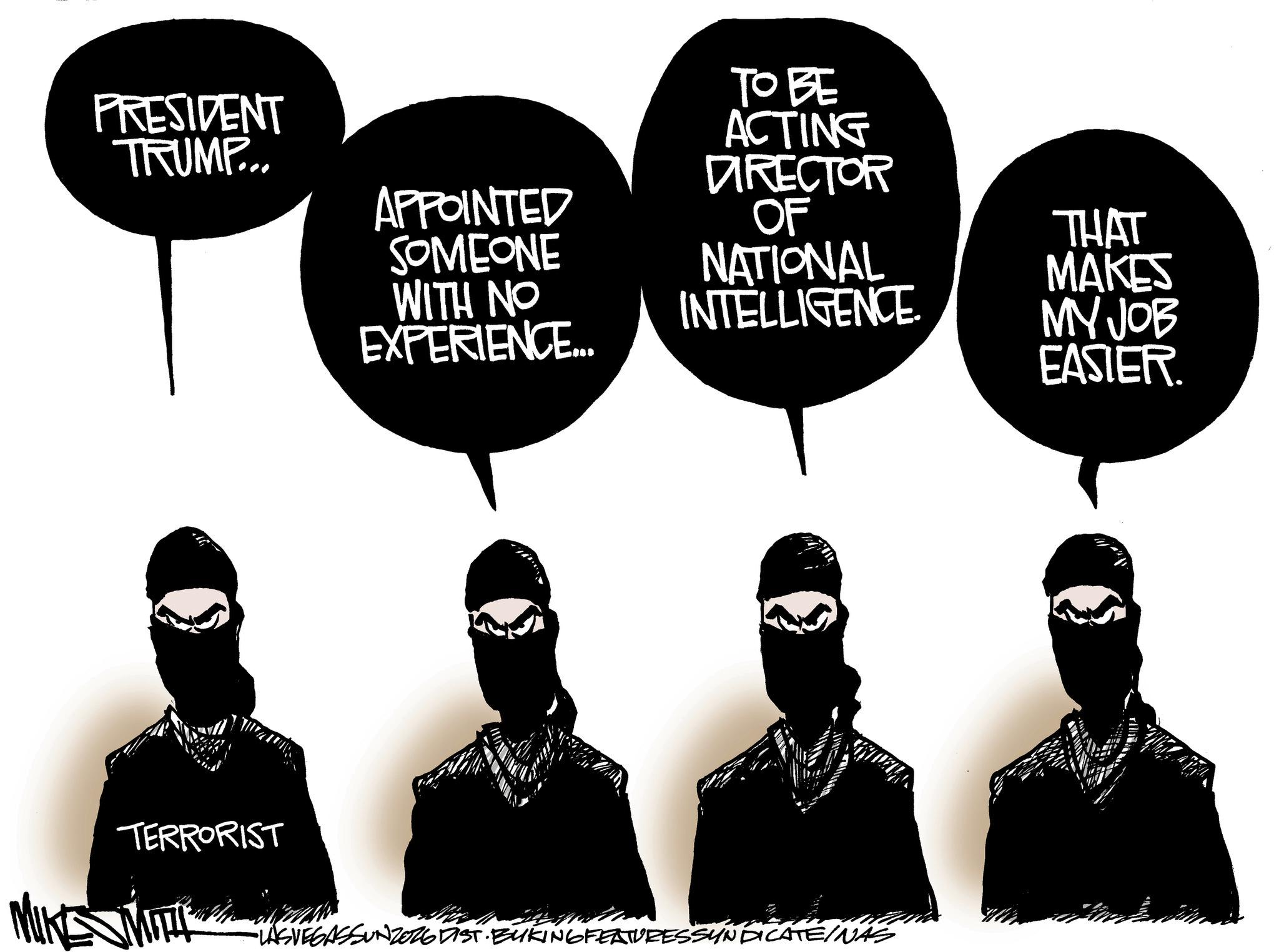 Fiction OCR: PRESIDENT TRUMP... TO BE ACTING DIRECTOR APPOINTED SOMEONE WITH NO EXPERIENCE... OF NATIONAL INTELLIGENCE TERRORIST MIN •LASVEGASSUNZORGDIST. BUKING FEATURESSYNDICATE/NAS THAT MAKES MY JOB EASIER. PRESIDENT TRUMP ... TO BE ACTING DIRECTOR APPOINTED SOMEONE WITH NO EXPERIENCE ... OF NATIONAL INTELLIGENCE TERRORIST MIN • LASVEGASSUNZORGDIST . BUKING FEATURESSYNDICATE / NAS THAT MAKES MY JOB EASIER .