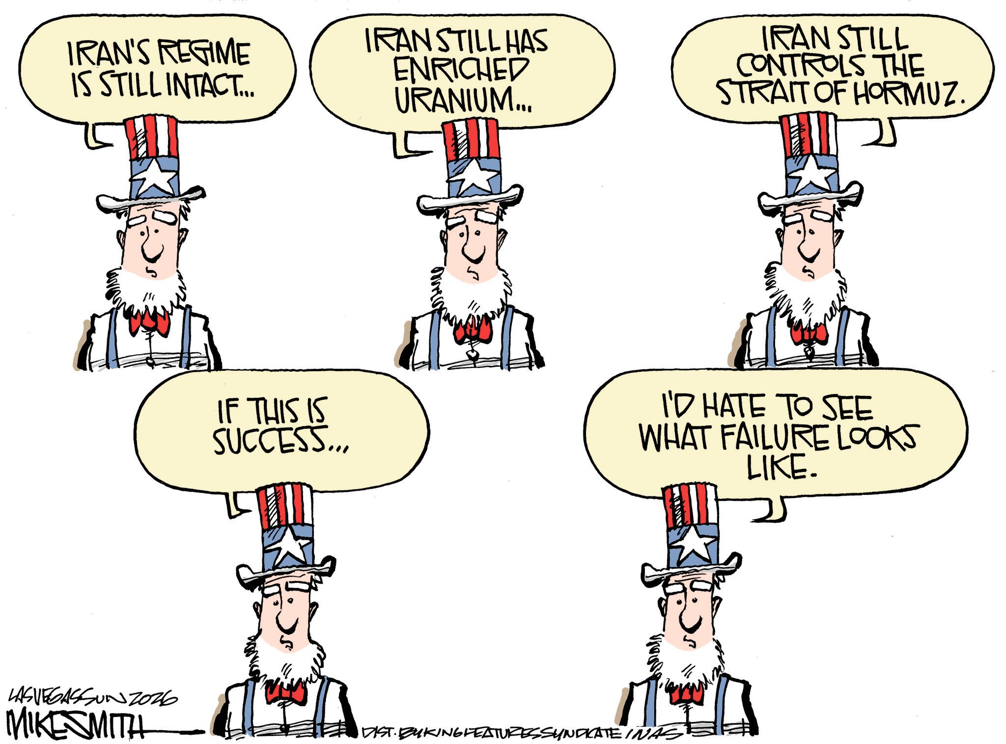 Animated cartoon OCR: IRAN'S REGIME IS STILL INTACT... IRAN STILL HAS ENRICHED URANIUM... IRAN STILL CONTROLS THE STRAIT OF HORMUZ. IF THIS IS SUCCESS... I'D HATE TO SEE WHAT FAILURE LOOKS LIKE. LASVEGASSUNZ026 MIKESMITH DIST. BUKING FEATURES SYNDICATE INAS IRAN'S REGIME IS STILL INTACT ... IRAN STILL HAS ENRICHED URANIUM ... IRAN STILL CONTROLS THE STRAIT OF HORMUZ . IF THIS IS SUCCESS ... I'D HATE TO SEE WHAT FAILURE LOOKS LIKE . LASVEGASSUNZ026 MIKESMITH DIST . BUKING FEATURES SYNDICATE INAS