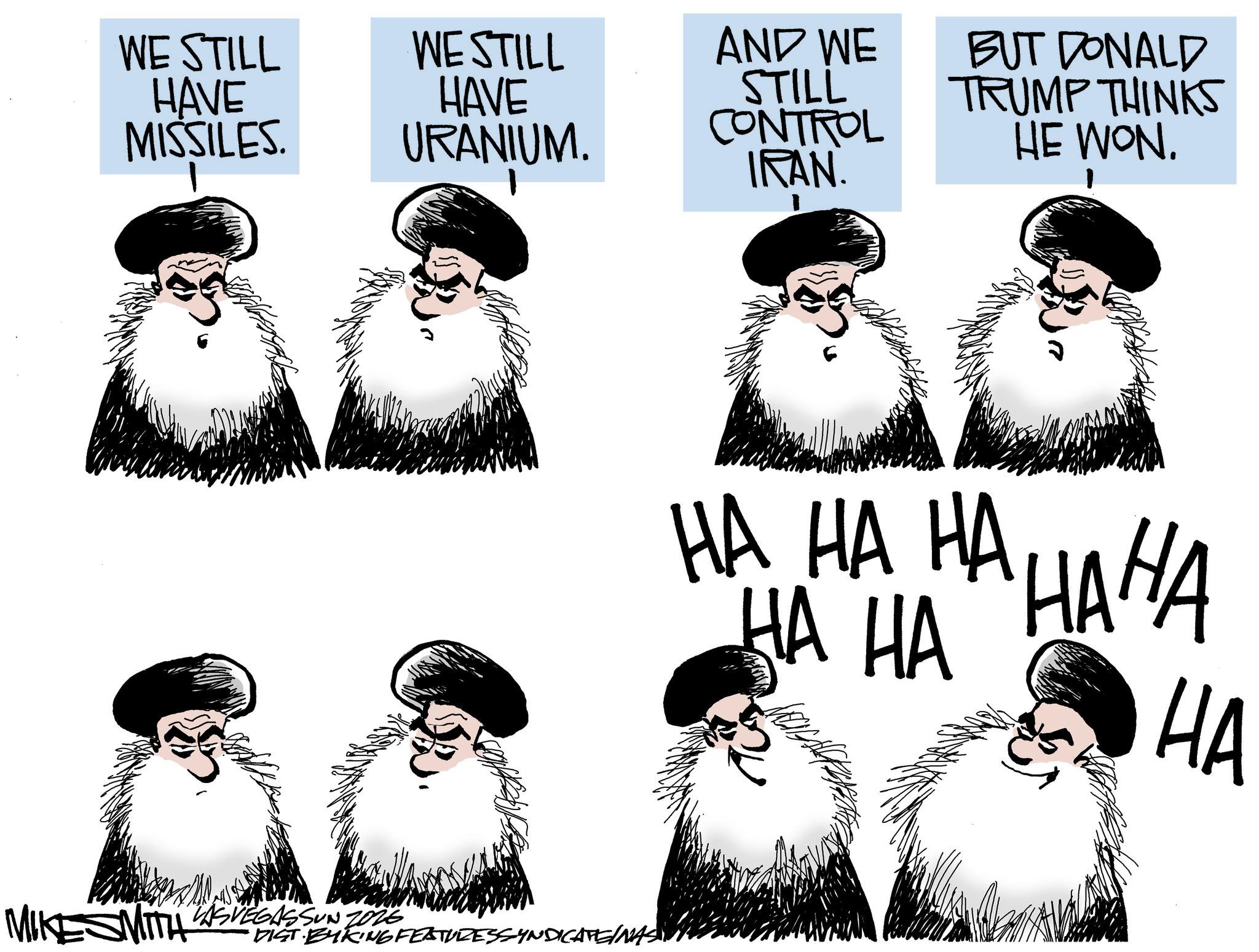 Fiction OCR: WE STILL HAVE MISSILES. WE STILL HAVE URANIUM. AND WE STILL CONTROL IRAN. MIKESMITH WASVEGASSUN 7026 DIST BYKING FEATURESSYNDICATE/NAS BUT DONALD TRUMP THINKS HE WON. ???? ???? HA HA HA WE STILL HAVE MISSILES . WE STILL HAVE URANIUM . AND WE STILL CONTROL IRAN . MIKESMITH WASVEGASSUN 7026 DIST BYKING FEATURESSYNDICATE / NAS BUT DONALD TRUMP THINKS HE WON . ???? ???? HA HA HA