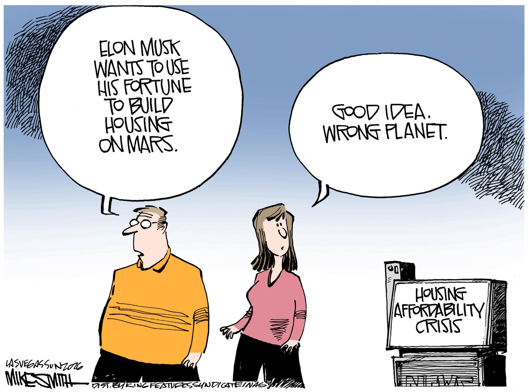 Fiction OCR: ELON MUSK WANTS TO USE HIS FORTUNE TO BUILD HOUSING ON MARS. LASVEGASSUNZO16 MIKESMITH DIST. BY KING FEATURES SYNDICATEINASY GOOD IDEA WRONG PLANET. en HOUSING AFFORDABILITY CRISIS ELON MUSK WANTS TO USE HIS FORTUNE TO BUILD HOUSING ON MARS . LASVEGASSUNZO16 MIKESMITH DIST . BY KING FEATURES SYNDICATEINASY GOOD IDEA WRONG PLANET . en HOUSING AFFORDABILITY CRISIS