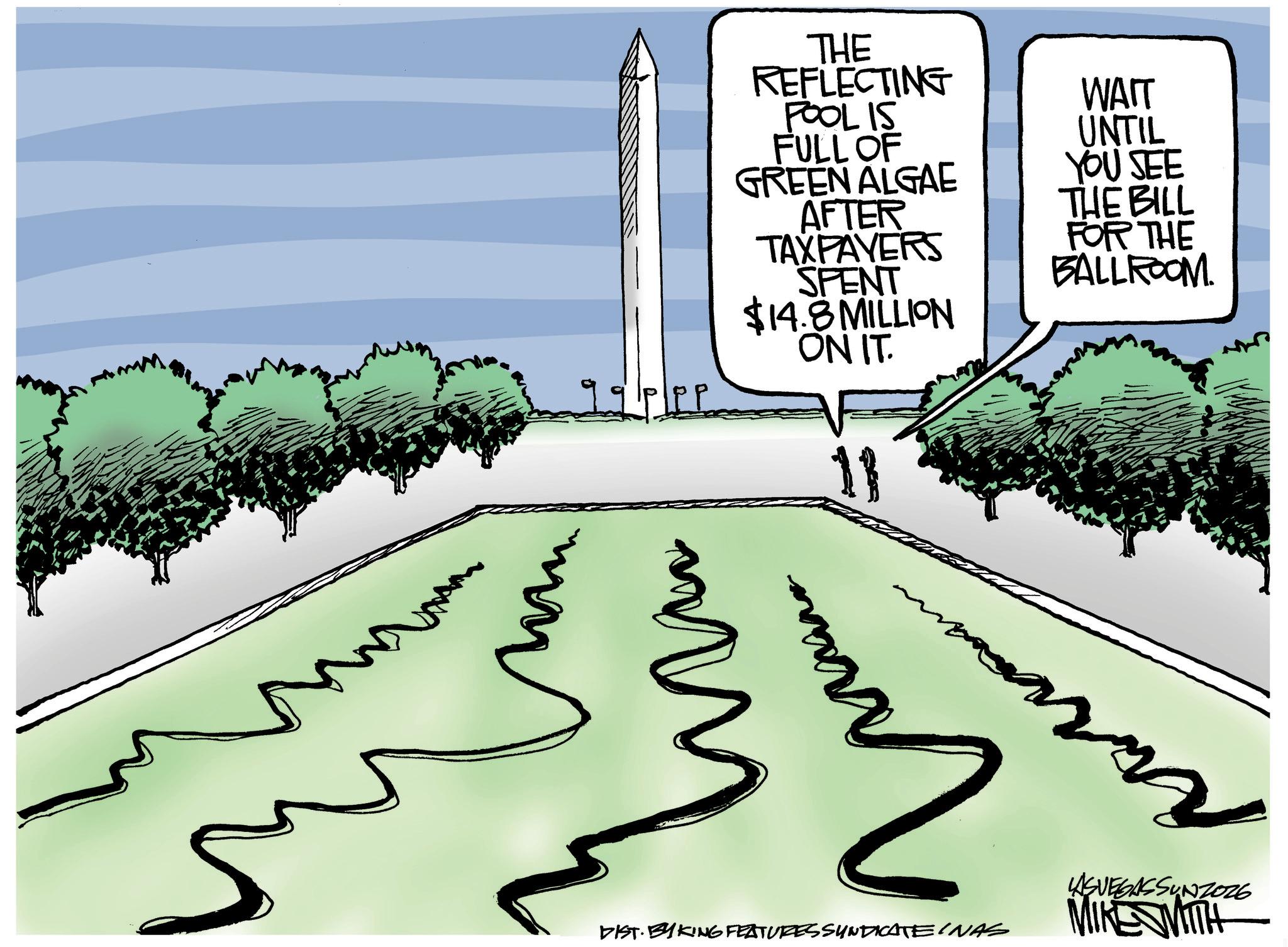 OCR: THE REFLECTING POOL IS WAIT FULL OF UNTIL GREEN ALGAE YOU SEE AFTER THE BILL FOR THE BALLROOM. PP TAXPAYERS SPENT $14.8 MILLION ON IT. 11 m ????? 2 DIST. BYKING FEATURES SYNDICATE INAS LASVEGASSUNZO26 MIKE WITH THE REFLECTING POOL IS WAIT FULL OF UNTIL GREEN ALGAE YOU SEE AFTER THE BILL FOR THE BALLROOM . PP TAXPAYERS SPENT $ 14.8 MILLION ON IT . 11 m ????? 2 DIST . BYKING FEATURES SYNDICATE INAS LASVEGASSUNZO26 MIKE WITH