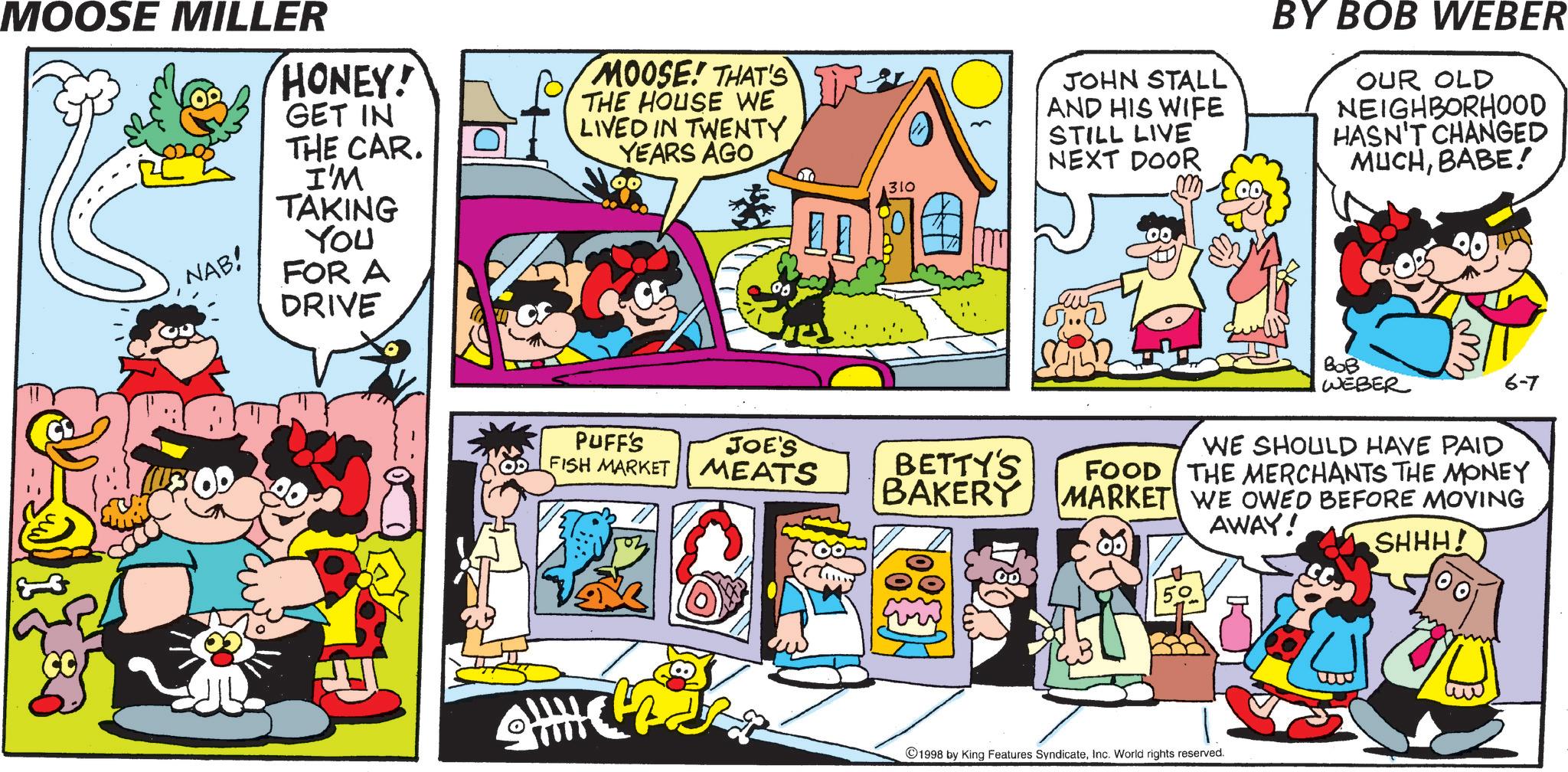 Animation OCR: MOOSE MILLER HONEY! GET IN NAB! THE CAR. I'M TAKING You FOR A DRIVE MOOSE! THAT'S THE HOUSE WE LIVED IN TWENTY YEARS AGO 310 PUFF'S JOE'S FISH MARKET MEATS BETTY'S BAKERY JOHN STALL AND HIS WIFE STILL LIVE NEXT DOOR BY BOB WEBER OUR OLD NEIGHBORHOOD HASN'T CHANGED MUCHBABE! 100 ??? WEBER 6-7 FOOD WE SHOULD HAVE PAID THE MERCHANTS THE MONEY MARKET WE OWED BEFORE MOVING AWAY! 1998 by King Features SyndicateInc. World rights reserved. SHHH! MOOSE MILLER HONEY ! GET IN NAB ! THE CAR . I'M TAKING You FOR A DRIVE MOOSE ! THAT'S THE HOUSE WE LIVED IN TWENTY YEARS AGO 310 PUFF'S JOE'S FISH MARKET MEATS BETTY'S BAKERY JOHN STALL AND HIS WIFE STILL LIVE NEXT DOOR BY BOB WEBER OUR OLD NEIGHBORHOOD HASN'T CHANGED MUCHBABE ! 100 ??? WEBER 6-7 FOOD WE SHOULD HAVE PAID THE MERCHANTS THE MONEY MARKET WE OWED BEFORE MOVING AWAY ! 1998 by King Features SyndicateInc. World rights reserved . SHHH !