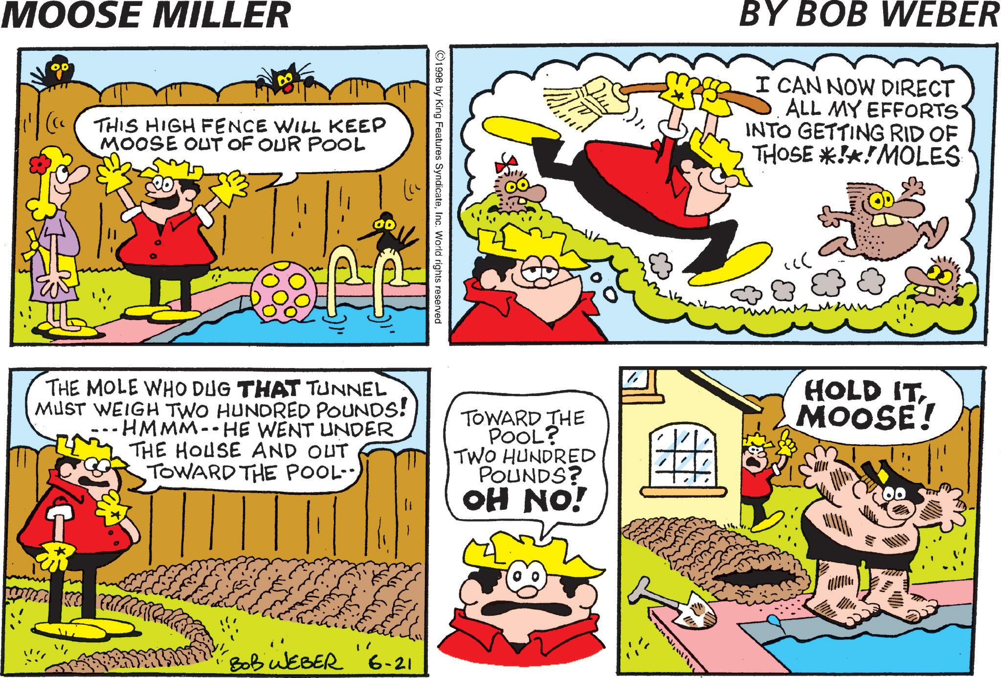 Comic book OCR: MOOSE MILLER THIS HIGH FENCE WILL KEEP MOOSE OUT OF OUR POOL ©1998 by King Features SyndicateInc. World rights reserved BY BOB WEBER I CAN NOW DIRECT ALL MY EFFORTS INTO GETTING RID OF THOSE *!*!MOLES ?? THE MOLE WHO DUG THAT TUNNEL MUST WEIGH TWO HUNDRED POUNDS! -HMMM-- HE WENT UNDER THE HOUSE AND OUT TOWARD THE POOL-- TOWARD THE POOL? TWO HUNDRED POUNDS? OH NO! HOLD IT MOOSE! BOB WEBER "6-21 MOOSE MILLER THIS HIGH FENCE WILL KEEP MOOSE OUT OF OUR POOL © 1998 by King Features SyndicateInc. World rights reserved BY BOB WEBER I CAN NOW DIRECT ALL MY EFFORTS INTO GETTING RID OF THOSE * ! * ! MOLES ?? THE MOLE WHO DUG THAT TUNNEL MUST WEIGH TWO HUNDRED POUNDS ! -HMMM-- HE WENT UNDER THE HOUSE AND OUT TOWARD THE POOL-- TOWARD THE POOL ? TWO HUNDRED POUNDS ? OH NO ! HOLD IT MOOSE ! BOB WEBER " 6-21