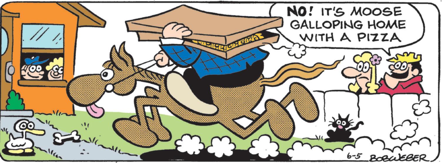 Publication OCR: HE 400 ??? ?? ?? NO! IT'S MOOSE GALLOPING HOME WITH A PIZZA 6-5 BOBWEBER HE 400 ??? ?? ?? NO ! IT'S MOOSE GALLOPING HOME WITH A PIZZA 6-5 BOBWEBER