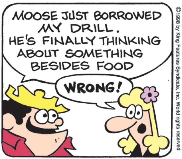 Clip art OCR: ©1998 by King Features SyndicateInc. World rights reserved MOOSE JUST BORROWED MY DRILL. HE'S FINALLY THINKING ABOUT SOMETHING BESIDES FOOD WRONG! © 1998 by King Features SyndicateInc. World rights reserved MOOSE JUST BORROWED MY DRILL . HE'S FINALLY THINKING ABOUT SOMETHING BESIDES FOOD WRONG !