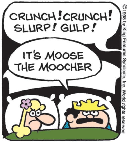 Animation OCR: 1998 by King Features SyndicateInc. World rights reserved CRUNCH! CRUNCH! SLURP! GULP! IT'S MOOSE THE MOOCHER 1998 by King Features SyndicateInc. World rights reserved CRUNCH ! CRUNCH ! SLURP ! GULP ! IT'S MOOSE THE MOOCHER