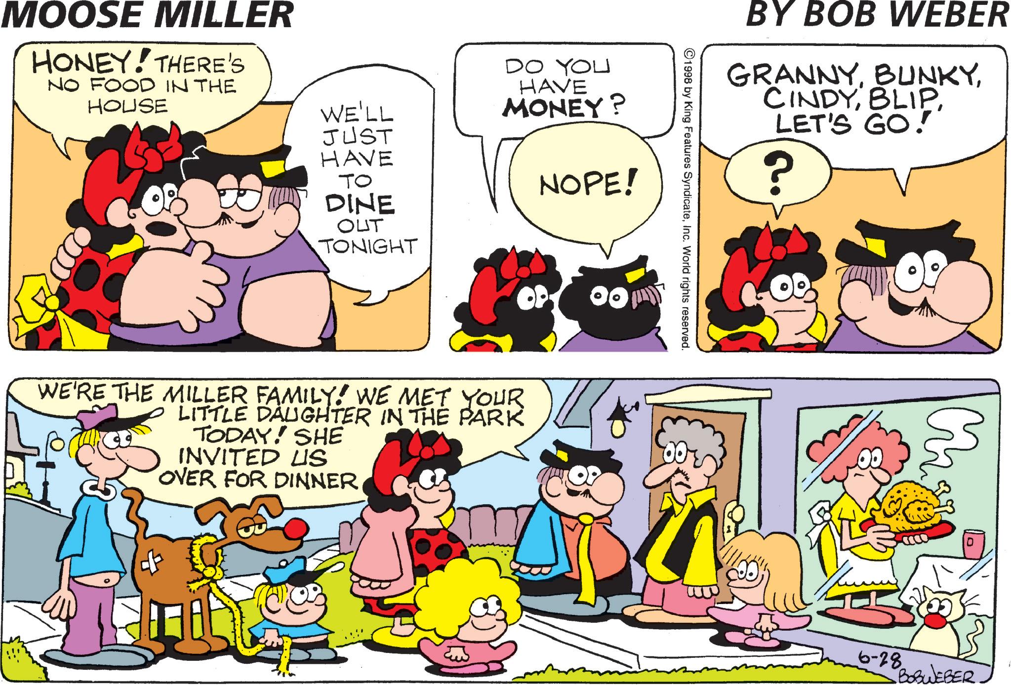 Pleased OCR: MOOSE MILLER HONEY! THERE'S NO FOOD IN THE HOUSE WE'LL JUST HAVE DO YOU HAVE MONEY? TO NOPE! DINE OUT TONIGHT WE'RE THE MILLER FAMILY! WE MET YOUR LITTLE DAUGHTER IN THE PARK TODAY! SHE INVITED US OVER FOR DINNER BY BOB WEBER GRANNYLET'S GO!" ©1998 by King Features SyndicateInc. World rights reserved. ? 6-28 BOBWEBER MOOSE MILLER HONEY ! THERE'S NO FOOD IN THE HOUSE WE'LL JUST HAVE DO YOU HAVE MONEY ? TO NOPE ! DINE OUT TONIGHT WE'RE THE MILLER FAMILY ! WE MET YOUR LITTLE DAUGHTER IN THE PARK TODAY ! SHE INVITED US OVER FOR DINNER BY BOB WEBER GRANNYLET'S GO ! " © 1998 by King Features SyndicateInc. World rights reserved . ? 6-28 BOBWEBER