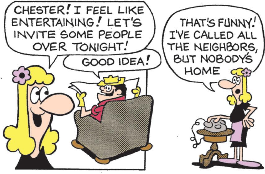 Pleased OCR: CHESTER! I FEEL LIKE ENTERTAINING! LET'S INVITE SOME PEOPLE OVER TONIGHT! GOOD IDEA! THAT'S FUNNY! I'VE CALLED ALL THE NEIGHBORSBUT NOBODY'S HOME 505 CHESTER ! I FEEL LIKE ENTERTAINING ! LET'S INVITE SOME PEOPLE OVER TONIGHT ! GOOD IDEA ! THAT'S FUNNY ! I'VE CALLED ALL THE NEIGHBORSBUT NOBODY'S HOME 505