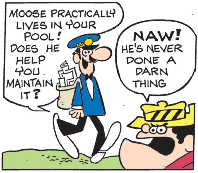 Fiction OCR: MOOSE PRACTICALLY LIVES IN YOUR POOL! DOES HE HELP 400. MAINTAIN IT? NAW! HE'S NEVER DONE A DARN THING 77 MOOSE PRACTICALLY LIVES IN YOUR POOL ! DOES HE HELP 400 . MAINTAIN IT ? NAW ! HE'S NEVER DONE A DARN THING 77