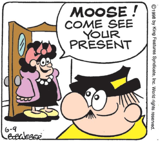 Happiness OCR: MOOSE! COME SEE YOUR PRESENT 6-9 BOBWEBER ©1998 by King Features SyndicateInc. World rights reserved. MOOSE ! COME SEE YOUR PRESENT 6-9 BOBWEBER © 1998 by King Features SyndicateInc. World rights reserved .