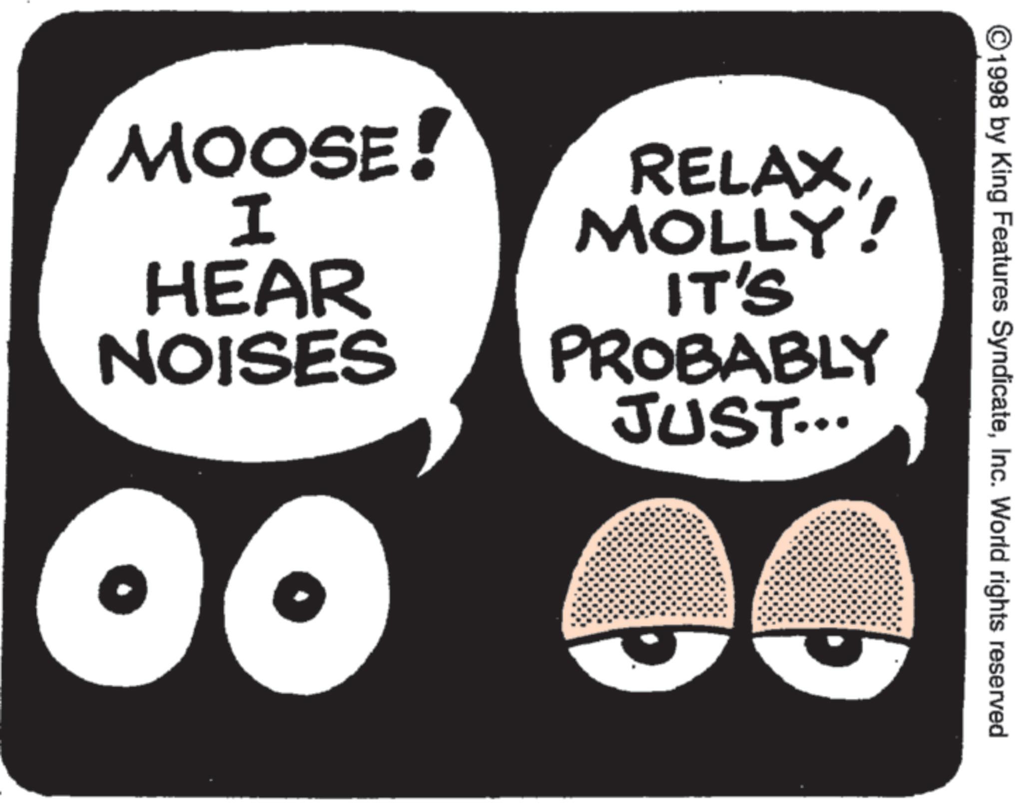 Animated cartoon OCR: MOOSE! I HEAR NOISES RELAXMOLLY! ! IT'S PROBABLY JUST... ©1998 by King Features SyndicateInc. World rights reserved MOOSE ! I HEAR NOISES RELAXMOLLY ! ! IT'S PROBABLY JUST ... © 1998 by King Features SyndicateInc. World rights reserved