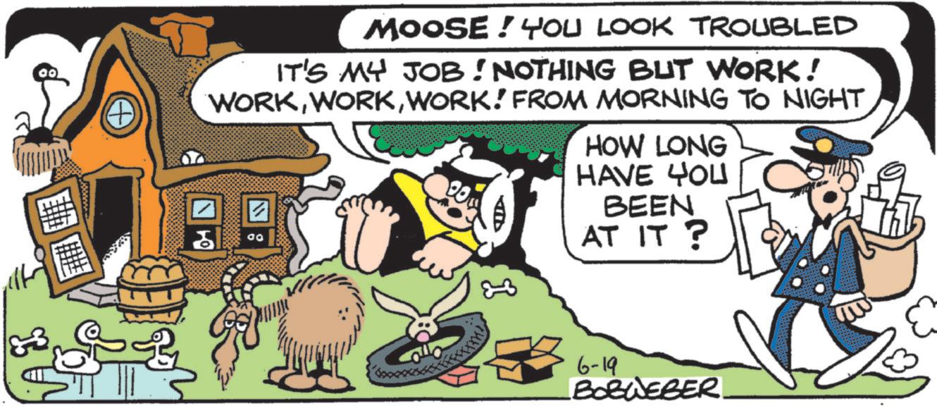 Comic book OCR: 33 A MOOSE! YOU LOOK TROUBLED IT'S MY JOB! NOTHING BUT WORK! WORKWORK! FROM MORNING TO NIGHT ? ?? 00 HOW LONG HAVE YOU BEEN AT IT? 6-19 BORWEBER. 33 A MOOSE ! YOU LOOK TROUBLED IT'S MY JOB ! NOTHING BUT WORK ! WORKWORK ! FROM MORNING TO NIGHT ? ?? 00 HOW LONG HAVE YOU BEEN AT IT ? 6-19 BORWEBER .