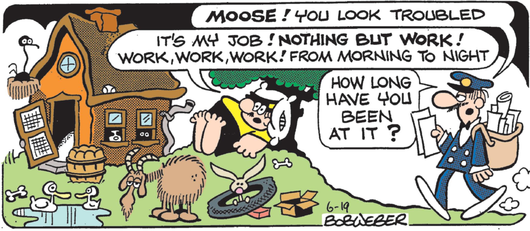 Comic book OCR: 33 A MOOSE! YOU LOOK TROUBLED IT'S MY JOB! NOTHING BUT WORK! WORKWORK! FROM MORNING TO NIGHT ? ?? 00 HOW LONG HAVE YOU BEEN AT IT? 6-19 BORWEBER. 33 A MOOSE ! YOU LOOK TROUBLED IT'S MY JOB ! NOTHING BUT WORK ! WORKWORK ! FROM MORNING TO NIGHT ? ?? 00 HOW LONG HAVE YOU BEEN AT IT ? 6-19 BORWEBER .