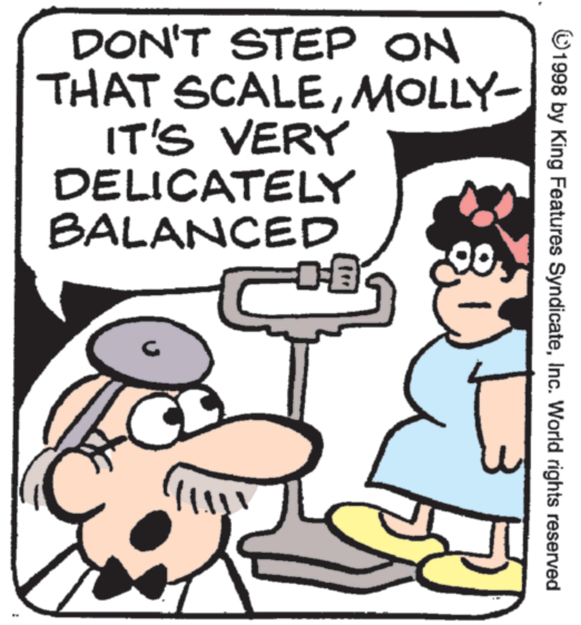 Animated cartoon OCR: DON'T STEP ON THAT SCALEMOLLY- IT'S VERY DELICATELY BALANCED ?? G 1998 by King Features SyndicateInc. World rights reserved DON'T STEP ON THAT SCALEMOLLY- IT'S VERY DELICATELY BALANCED ?? G 1998 by King Features SyndicateInc. World rights reserved