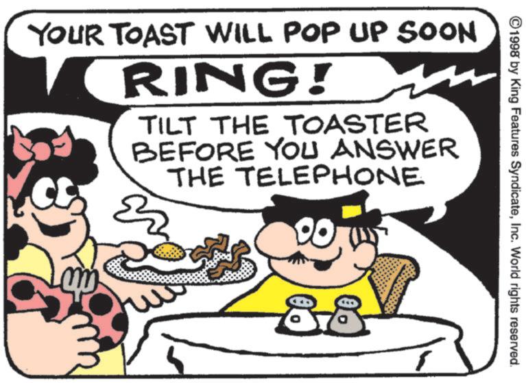 American cuisine OCR: ©1998 by King Features SyndicateInc. World rights reserved. YOUR TOAST WILL POP UP SOON RING! TILT THE TOASTER BEFORE YOU ANSWER THE TELEPHONE 00 88 © 1998 by King Features SyndicateInc. World rights reserved . YOUR TOAST WILL POP UP SOON RING ! TILT THE TOASTER BEFORE YOU ANSWER THE TELEPHONE 00 88