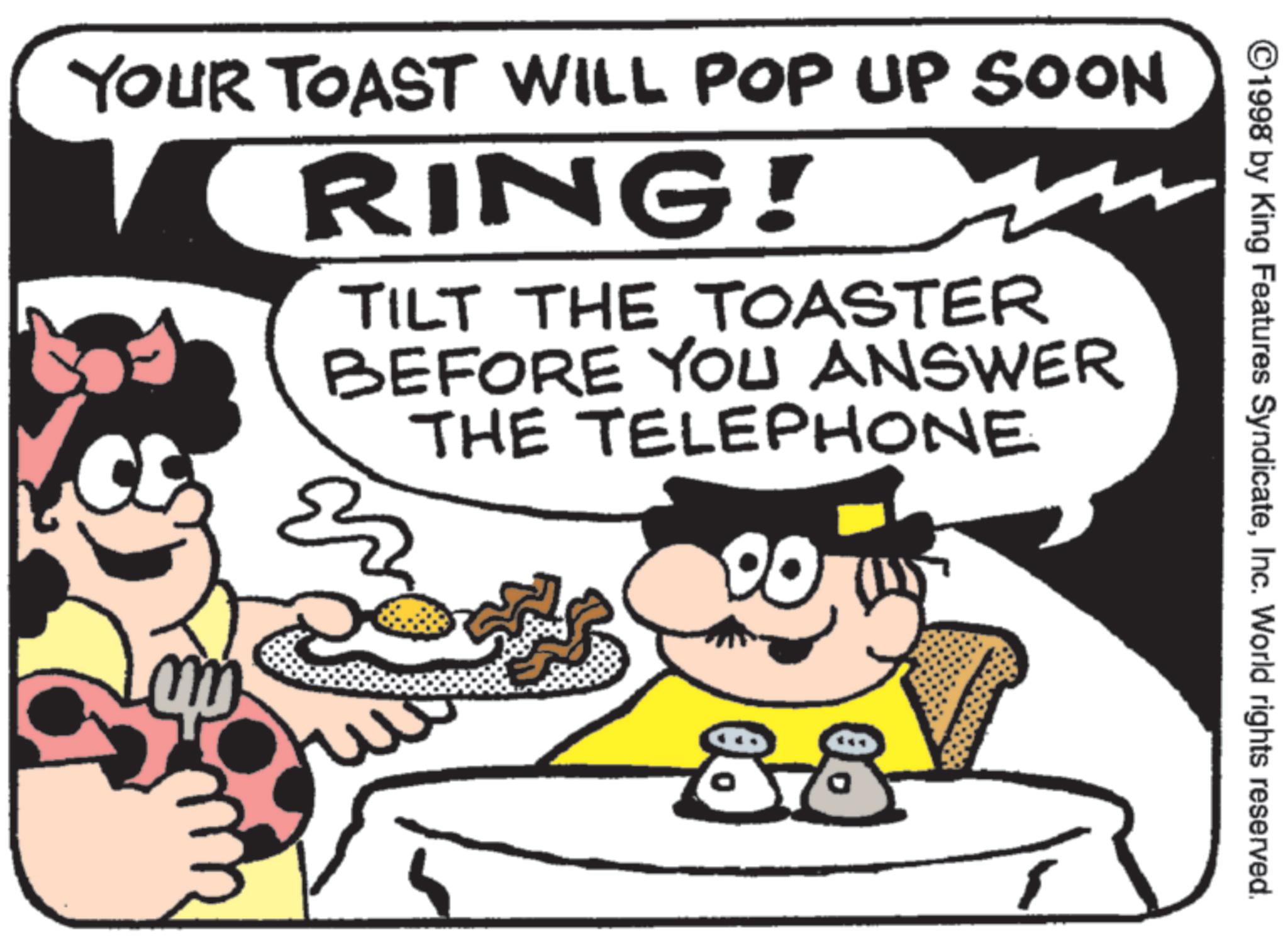 American cuisine OCR: ©1998 by King Features SyndicateInc. World rights reserved. YOUR TOAST WILL POP UP SOON RING! TILT THE TOASTER BEFORE YOU ANSWER THE TELEPHONE 00 88 © 1998 by King Features SyndicateInc. World rights reserved . YOUR TOAST WILL POP UP SOON RING ! TILT THE TOASTER BEFORE YOU ANSWER THE TELEPHONE 00 88