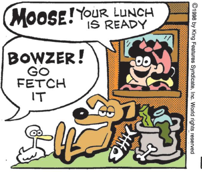 Canidae OCR: ©1998 by King Features SyndicateInc. World rights reserved MOOSE! YOUR LUNCH BOWZER! GO FETCH IT IS READY ? © 1998 by King Features SyndicateInc. World rights reserved MOOSE ! YOUR LUNCH BOWZER ! GO FETCH IT IS READY ?