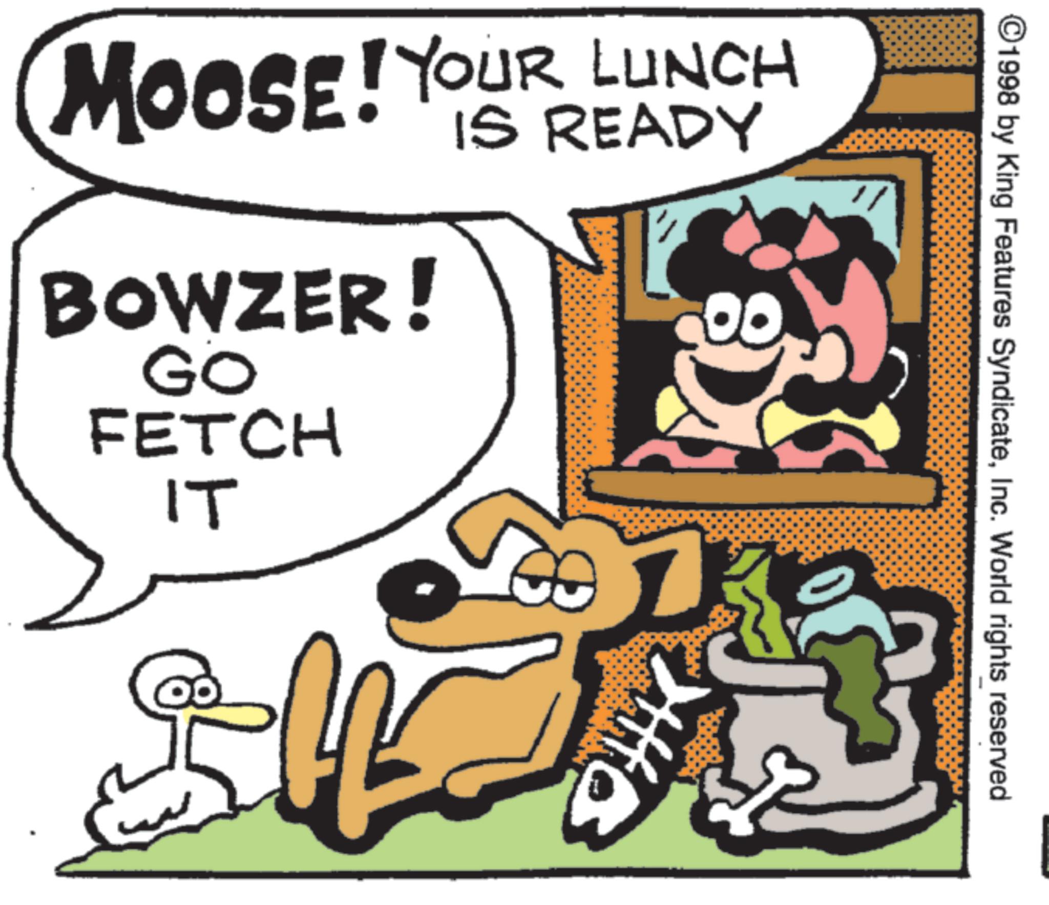 Canidae OCR: ©1998 by King Features SyndicateInc. World rights reserved MOOSE! YOUR LUNCH BOWZER! GO FETCH IT IS READY ? © 1998 by King Features SyndicateInc. World rights reserved MOOSE ! YOUR LUNCH BOWZER ! GO FETCH IT IS READY ?