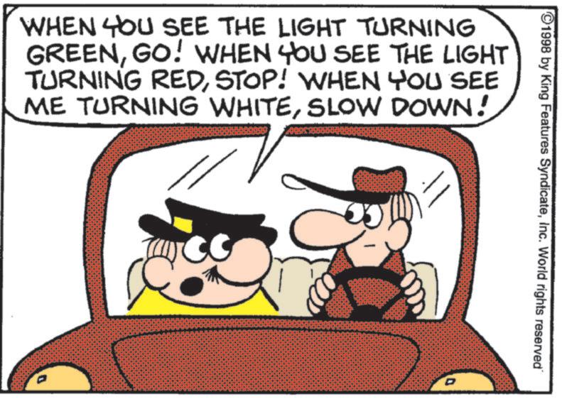 Animated cartoon OCR: 1998 by King Features SyndicateInc. World rights reserved" WHEN YOU SEE THE LIGHT TURNING GREENGO! WHEN YOU SEE THE LIGHT TURNING REDSTOP! WHEN YOU SEE ME TURNING WHITESLOW DOWN! D 1998 by King Features SyndicateInc. World rights reserved " WHEN YOU SEE THE LIGHT TURNING GREENGO ! WHEN YOU SEE THE LIGHT TURNING REDSTOP ! WHEN YOU SEE ME TURNING WHITESLOW DOWN ! D