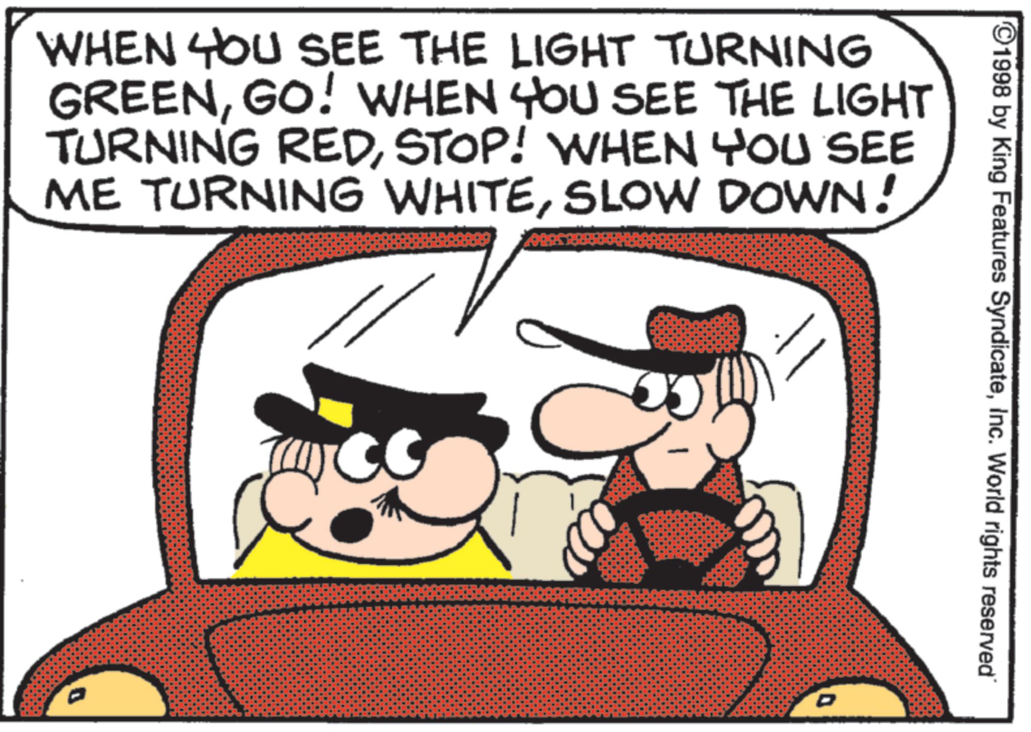 Animated cartoon OCR: 1998 by King Features SyndicateInc. World rights reserved" WHEN YOU SEE THE LIGHT TURNING GREENGO! WHEN YOU SEE THE LIGHT TURNING REDSTOP! WHEN YOU SEE ME TURNING WHITESLOW DOWN! D 1998 by King Features SyndicateInc. World rights reserved " WHEN YOU SEE THE LIGHT TURNING GREENGO ! WHEN YOU SEE THE LIGHT TURNING REDSTOP ! WHEN YOU SEE ME TURNING WHITESLOW DOWN ! D