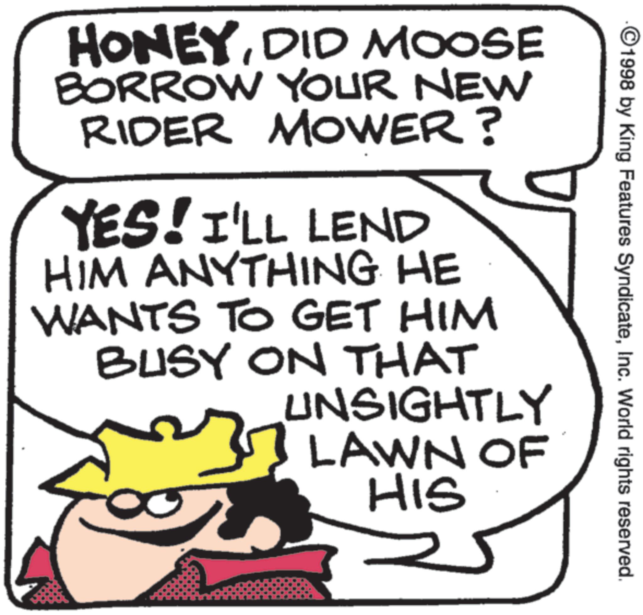 Photo caption OCR: 1998 by King Features SyndicateInc. World rights reserved. HONEYDID MOOSE BORROW YOUR NEW RIDER MOWER? YES! I'LL LEND HIM ANYTHING HE WANTS TO GET HIM BUSY ON THAT UNSIGHTLY LAWN OF HIS 1998 by King Features SyndicateInc. World rights reserved . HONEYDID MOOSE BORROW YOUR NEW RIDER MOWER ? YES ! I'LL LEND HIM ANYTHING HE WANTS TO GET HIM BUSY ON THAT UNSIGHTLY LAWN OF HIS