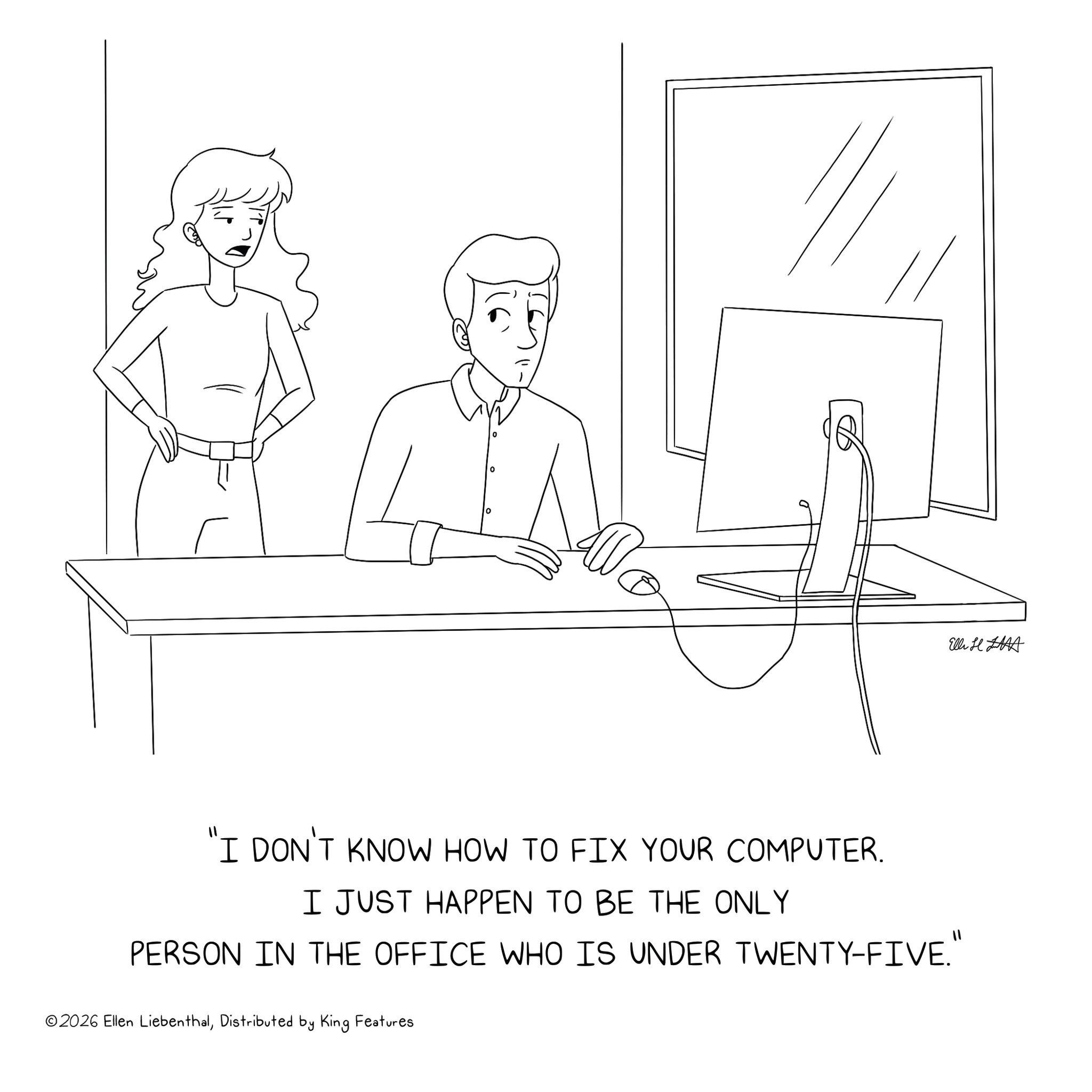 Graphics OCR: Elli H "I DON'T KNOW HOW TO FIX YOUR COMPUTER. I JUST HAPPEN TO BE THE ONLY PERSON IN THE OFFICE WHO IS UNDER TWENTY-FIVE." ©2026 Ellen LiebenthalDistributed by King Features Elli H " I DON'T KNOW HOW TO FIX YOUR COMPUTER . I JUST HAPPEN TO BE THE ONLY PERSON IN THE OFFICE WHO IS UNDER TWENTY - FIVE . " © 2026 Ellen LiebenthalDistributed by King Features