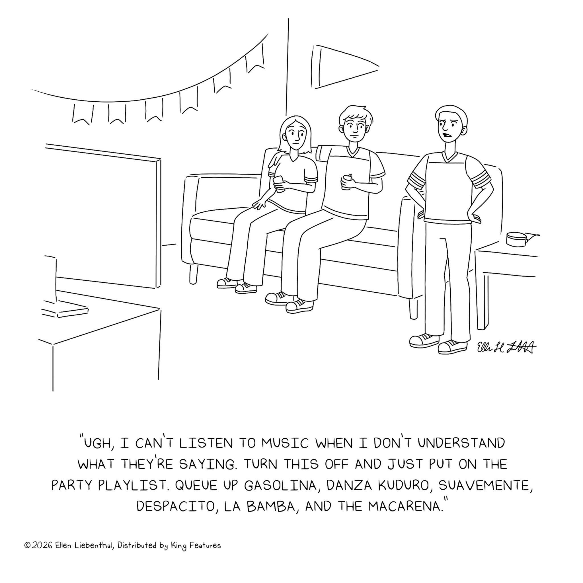 Graphics OCR: ww El H "UGHI CAN'T LISTEN TO MUSIC WHEN I DON'T UNDERSTAND WHAT THEY'RE SAYING. TURN THIS OFF AND JUST PUT ON THE PARTY PLAYLIST. QUEUE UP GASOLINAAND THE MACARENA." ©2026 Ellen LiebenthalDistributed by King Features ww El H " UGHI CAN'T LISTEN TO MUSIC WHEN I DON'T UNDERSTAND WHAT THEY'RE SAYING . TURN THIS OFF AND JUST PUT ON THE PARTY PLAYLIST . QUEUE UP GASOLINADANZA KUDUROLA BAMBAAND THE MACARENA . " © 2026 Ellen LiebenthalDistributed by King Features