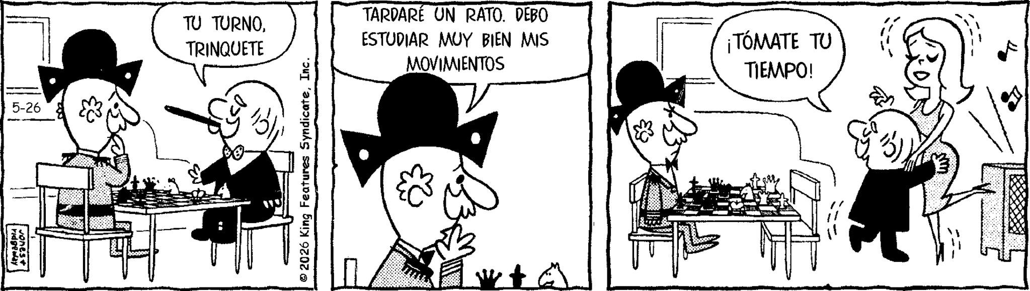 Animated cartoon OCR: 5-26 TU TURNOTRINQUETE vones+ ridgeway ESTUDIAR MUY BIEN MIS MOVIMIENTOS ¡TÓMATE TU TIEMPO! TARDARÉ UN RATO. DEBO © 2026 King Features SyndicateInc. H B32 5-26 TU TURNOTRINQUETE vones + ridgeway ESTUDIAR MUY BIEN MIS MOVIMIENTOS ¡ TÓMATE TU TIEMPO ! TARDARÉ UN RATO . DEBO © 2026 King Features SyndicateInc. H B32