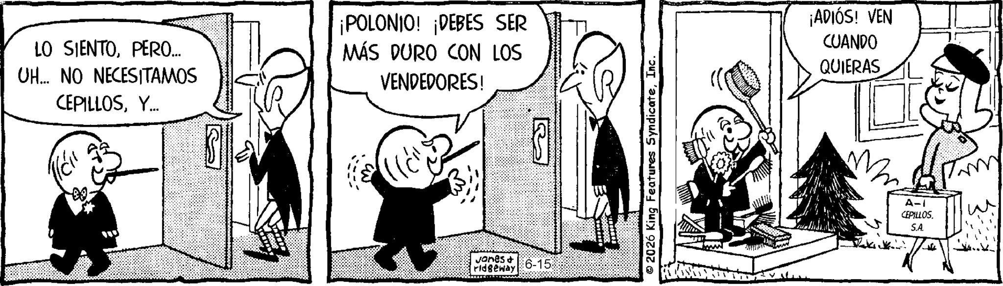 Fictional character OCR: LO SIENTOPERO... UH... NO NECESITAMOS CEPILLOSY... ¡POLONIO! ¡DEBES SER MÁS DURO CON LOS VENDEDORES! Jones & ridgeway 6-15 3 2026 King Features SyndicateInc. ¡ADIÓS! VEN CUANDO QUIERAS M A-1 CEPILLOS. S.A. LO SIENTOPERO ... UH ... NO NECESITAMOS CEPILLOSY ... ¡ POLONIO ! ¡ DEBES SER MÁS DURO CON LOS VENDEDORES ! Jones & ridgeway 6-15 3 2026 King Features SyndicateInc. ¡ ADIÓS ! VEN CUANDO QUIERAS M A - 1 CEPILLOS . S.A.