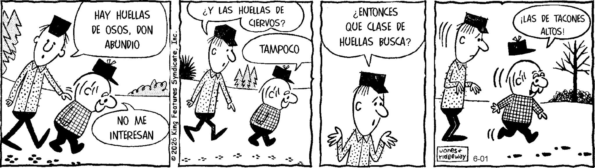 Animated cartoon OCR: ?? HAY HUELLAS DE OSOSDON ABUNDIO NO ME INTERESAN 2026 King Features SyndicateInc. ¿Y LAS HUELLAS DE CIERVOS? TAMPOCO ¿ENTONCES QUE CLASE DE HUELLAS BUSCA? ¡LAS DE TACONES ALTOS! [uones + ridgeway 6-01 ?? HAY HUELLAS DE OSOSDON ABUNDIO NO ME INTERESAN 2026 King Features SyndicateInc. ¿ Y LAS HUELLAS DE CIERVOS ? TAMPOCO ¿ ENTONCES QUE CLASE DE HUELLAS BUSCA ? ¡ LAS DE TACONES ALTOS ! [ uones + ridgeway 6-01