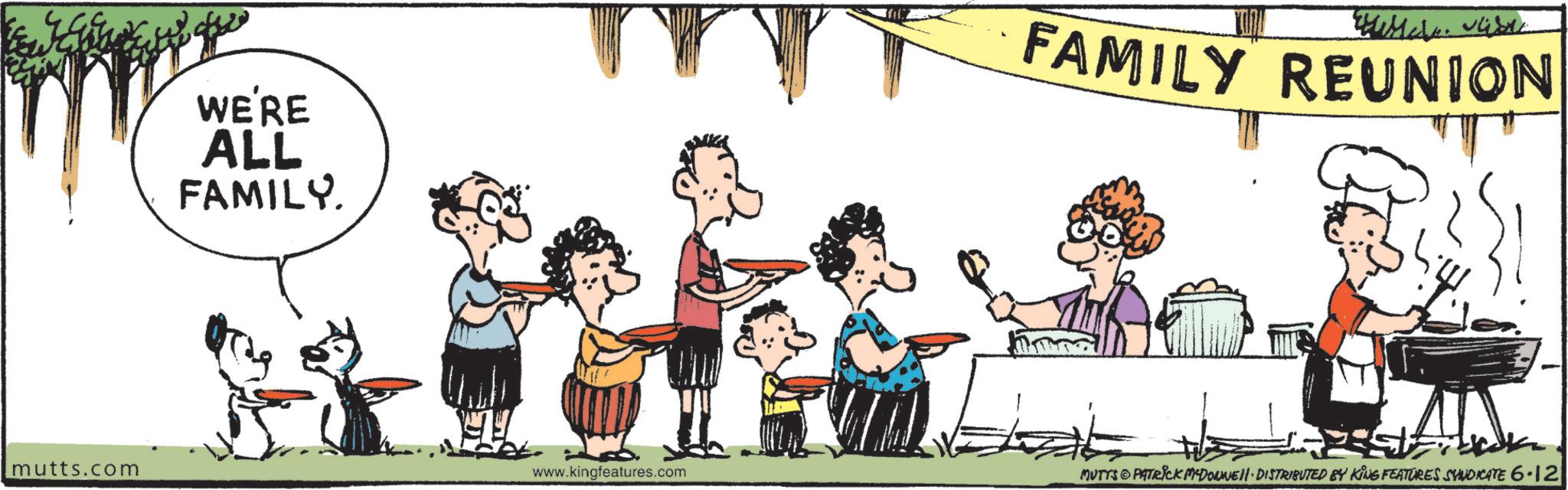 Clip art OCR: WE'RE ALL FAMILY. FAMILY REUNION mutts.com www.kingfeatures.com MUTTS PATRICK MADONNE JI. DISTRIBUTED BY KING FEATURES SYNDICATE 6-12 WE'RE ALL FAMILY . FAMILY REUNION mutts.com www.kingfeatures.com MUTTS PATRICK MADONNE JI . DISTRIBUTED BY KING FEATURES SYNDICATE 6-12