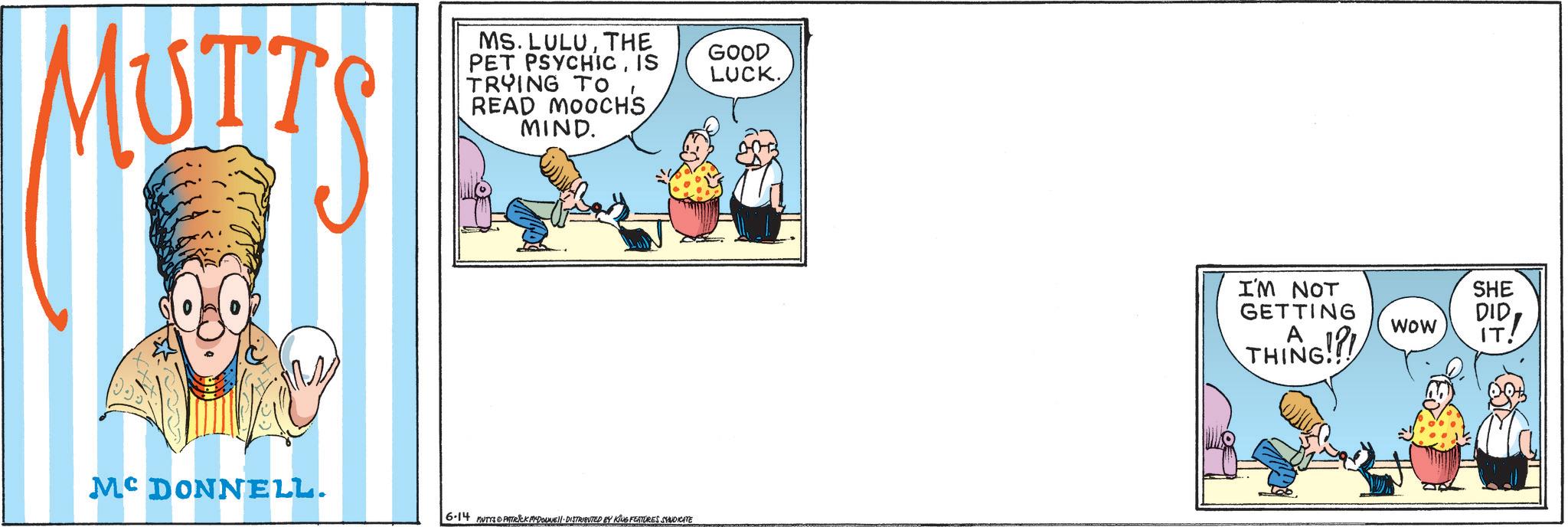 Animated cartoon OCR: MUTT MS. LULUTHE PET PSYCHICIS TRYING TO READ MOOCHS MIND. GOOD LUCK. MCDONNELL. 6.14 MUTTS PATRICK MADONNELL DISTRIBUTED BY KING FEATURES SYNDICATE I'M NOT GETTING A THING!!! WOW SHE DID IT! MUTT MS . LULUTHE PET PSYCHICIS TRYING TO READ MOOCHS MIND . GOOD LUCK . MCDONNELL . 6.14 MUTTS PATRICK MADONNELL DISTRIBUTED BY KING FEATURES SYNDICATE I'M NOT GETTING A THING !!! WOW SHE DID IT !