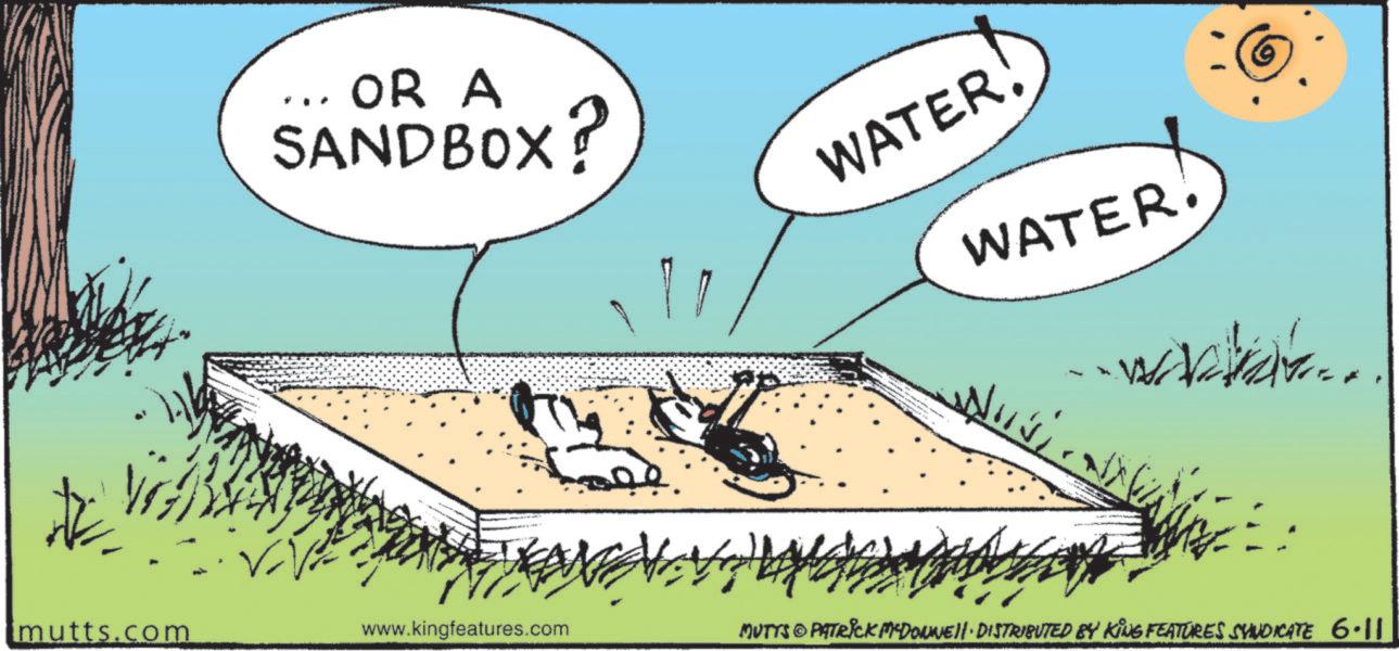 OCR: OR A SANDBOX? WATER! WATER: mutts.com www.kingfeatures.com TEA MUTTS © PATRICK MYDONNELL DISTRIBUTED BY KING FEATURES SYNDICATE 6.11 OR A SANDBOX ? WATER ! WATER : mutts.com www.kingfeatures.com TEA MUTTS © PATRICK MYDONNELL DISTRIBUTED BY KING FEATURES SYNDICATE 6.11
