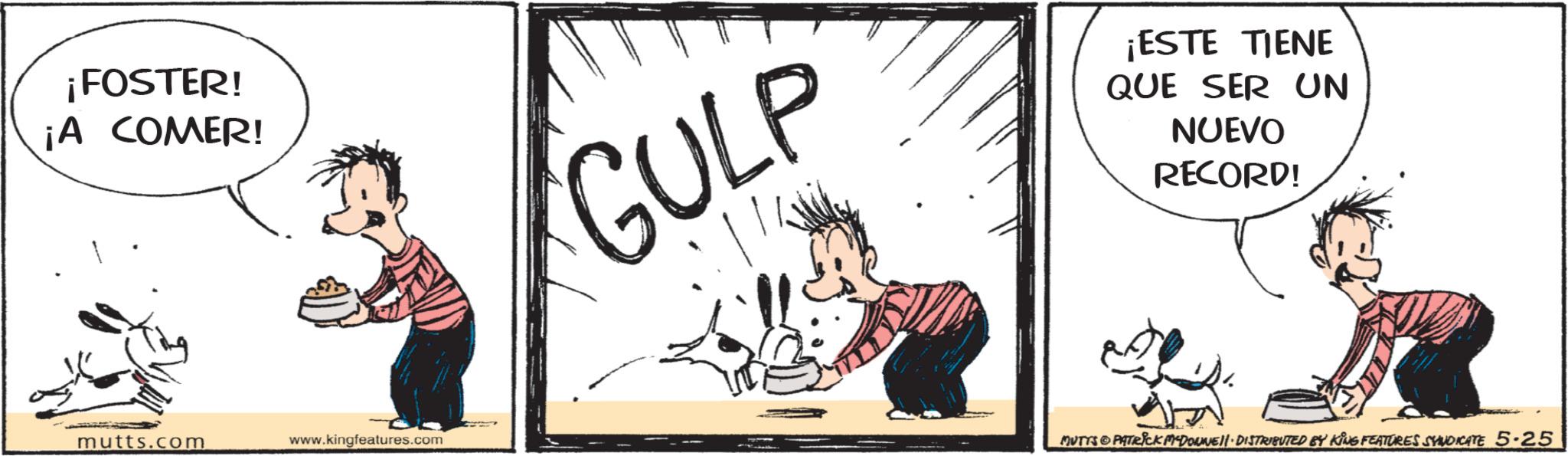 Publication OCR: ¡FOSTER! ¡A COMER! GULP ¡ESTE TIENE QUE SER UN NUEVO RECORD! mutts.com www.kingfeatures.com MUTTS PATRICK MYDOWWE!!· DISTRIBUTED BY KING FEATURES SYNDICATE 5.25 ¡ FOSTER ! ¡ A COMER ! GULP ¡ ESTE TIENE QUE SER UN NUEVO RECORD ! mutts.com www.kingfeatures.com MUTTS PATRICK MYDOWWE !! · DISTRIBUTED BY KING FEATURES SYNDICATE 5.25