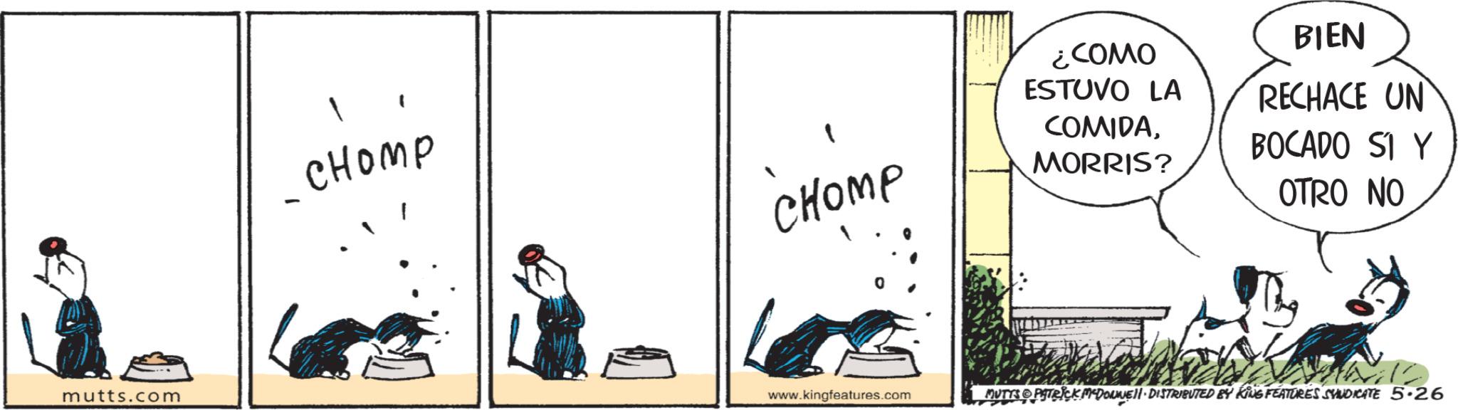Fiction OCR: mutts.com - 1 ????? CHOMP www.kingfeatures.com ¿COMO ESTUVO LA COMIDAMORRIS? BIEN RECHACE UN BOCADO SI Y OTRO NO MUTTS PATRICK MADONNELL DISTRIBUTED BY KING FEATURES SYNDICATE 5.26 mutts.com - 1 ????? CHOMP www.kingfeatures.com ¿ COMO ESTUVO LA COMIDAMORRIS ? BIEN RECHACE UN BOCADO SI Y OTRO NO MUTTS PATRICK MADONNELL DISTRIBUTED BY KING FEATURES SYNDICATE 5.26