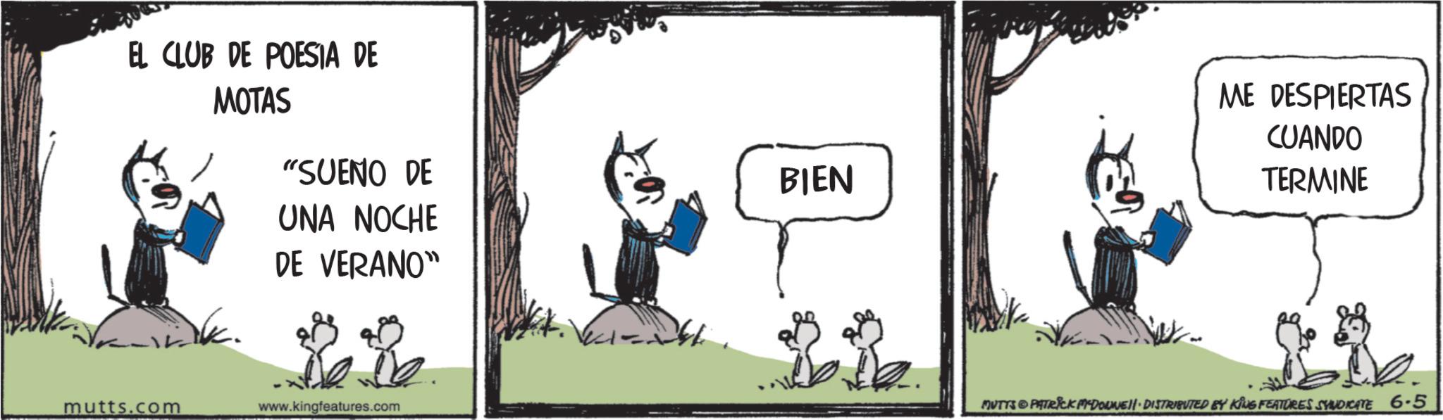 Comic book OCR: EL CLUB DE POESIA DE MOTAS "SUENO DE BIEN UNA NOCHE DE VERANO" mutts.com www.kingfeatures.com ME DESPIERTAS CUANDO TERMINE MUTTS & PATRICK M-DOWNE • DISTRIBUTED BY KING FEATURES SYNDICATE 6.5 EL CLUB DE POESIA DE MOTAS " SUENO DE BIEN UNA NOCHE DE VERANO " mutts.com www.kingfeatures.com ME DESPIERTAS CUANDO TERMINE MUTTS & PATRICK M - DOWNE • DISTRIBUTED BY KING FEATURES SYNDICATE 6.5