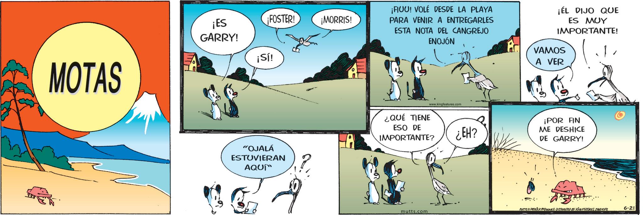 Graphics OCR: MOTAS ¡ES GARRY! ¡FOSTER! ¡MORRIS! ¡Sí! "OJALÁ ESTUVIERAN AQUÍ™ ¡FIUU! VOLÉ DESDE LA PLAYA PARA VENIR A ENTREGARLES ESTA NOTA DEL CANGREJO ENOJÓN ¡EL DIJO QUE ES MUY IMPORTANTE! ¿QUÉ TIENE www.kingfeatures.com ESO DE IMPORTANTE? ¿EH? VAMOS A VER ¡POR AN ME DESHICE DE GARRY! MUTYS PATRICK MADONNELL DISTRIBUTED BY KING FEATURES SYNDICATE 6.21 mutts.com MOTAS ¡ ES GARRY ! ¡ FOSTER ! ¡ MORRIS ! ¡ Sí ! " OJALÁ ESTUVIERAN AQUÍ ™ ¡ FIUU ! VOLÉ DESDE LA PLAYA PARA VENIR A ENTREGARLES ESTA NOTA DEL CANGREJO ENOJÓN ¡ EL DIJO QUE ES MUY IMPORTANTE ! ¿ QUÉ TIENE www.kingfeatures.com ESO DE IMPORTANTE ? ¿ EH ? VAMOS A VER ¡ POR AN ME DESHICE DE GARRY ! MUTYS PATRICK MADONNELL DISTRIBUTED BY KING FEATURES SYNDICATE 6.21 mutts.com
