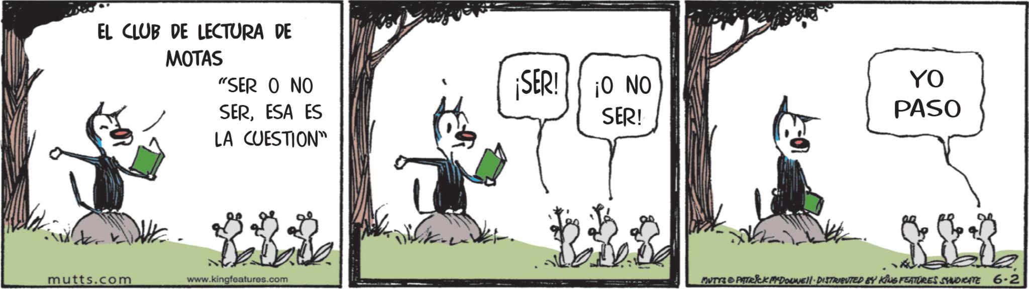 Photo caption OCR: EL CLUB DE LECTURA DE MOTAS "SER O NO SERESA ES LA CUESTION" ¡SER! ¡O NO SER! YO PASO mutts.com www.kingfeatures.com MUTYS & PATRICK M-DOWNE!!· DISTRIBUTED BY KING FEATURES SYNDICATE 6-2 EL CLUB DE LECTURA DE MOTAS " SER O NO SERESA ES LA CUESTION " ¡ SER ! ¡ O NO SER ! YO PASO mutts.com www.kingfeatures.com MUTYS & PATRICK M - DOWNE !! · DISTRIBUTED BY KING FEATURES SYNDICATE 6-2