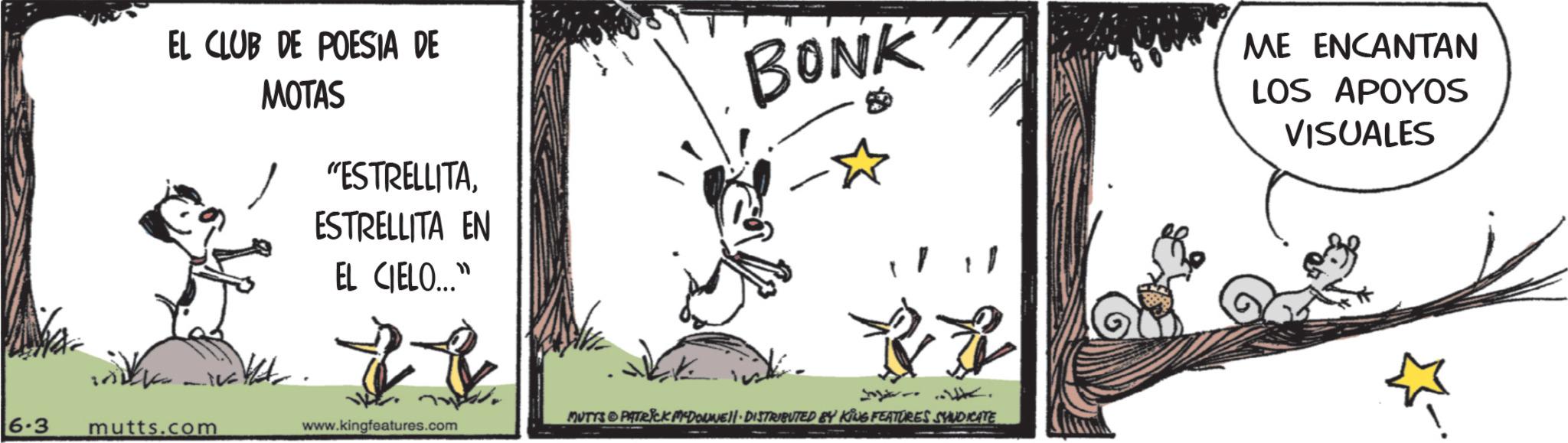 Animated cartoon OCR: EL CLUB DE POESIA DE MOTAS "ESTRELLITAESTRELLITA EN EL CIELO..." 6.3 mutts.com www.kingfeatures.com BONK MUTYS & PATRICK MCDONNELL DISTRIBUTED BY KING FEATURES SYNDICATE ME ENCANTAN LOS APOYOS VISUALES EL CLUB DE POESIA DE MOTAS " ESTRELLITAESTRELLITA EN EL CIELO ... " 6.3 mutts.com www.kingfeatures.com BONK MUTYS & PATRICK MCDONNELL DISTRIBUTED BY KING FEATURES SYNDICATE ME ENCANTAN LOS APOYOS VISUALES