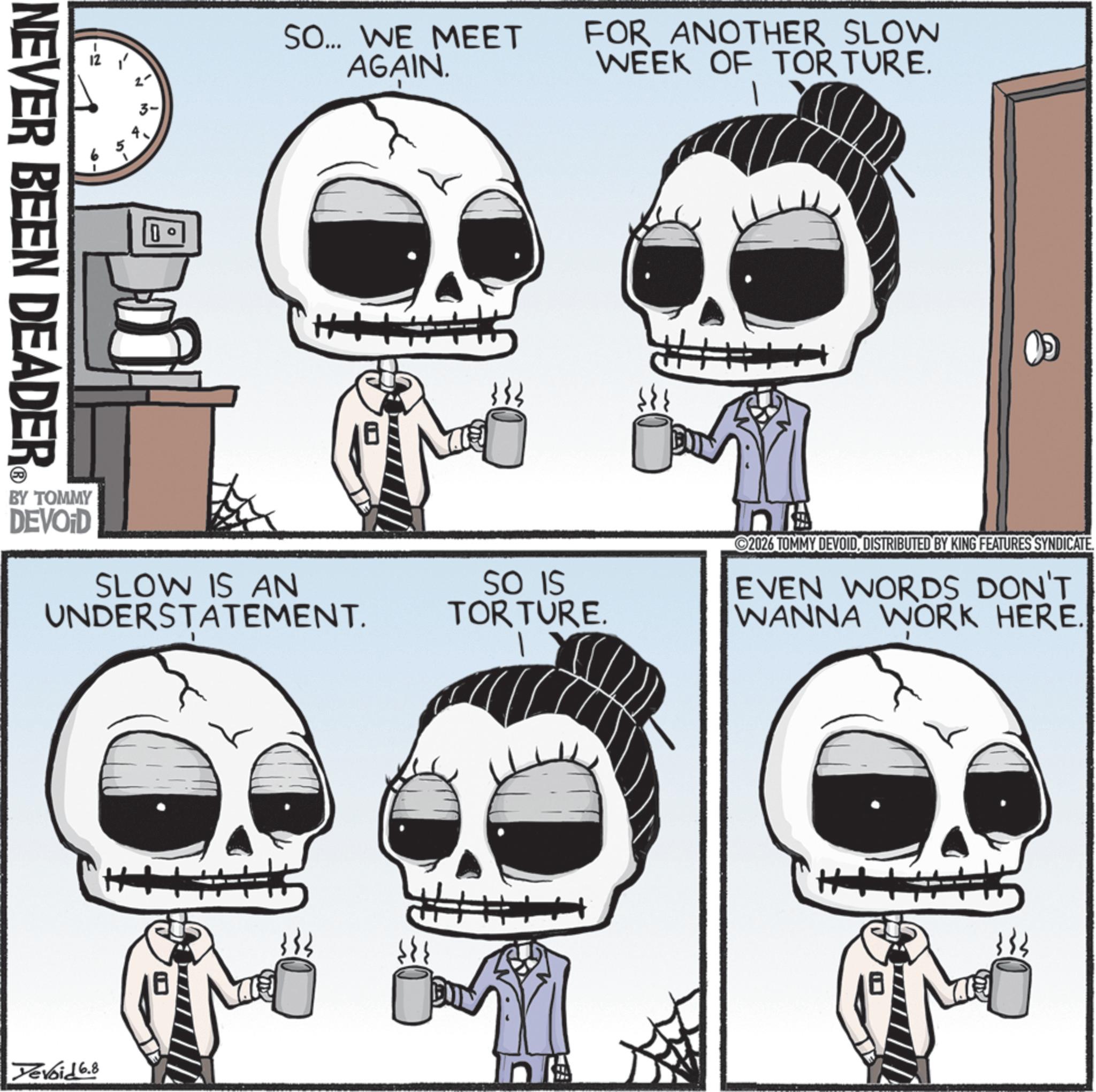 Skull OCR: 12 1 2- NEVER BEEN DEADER SO... WE MEET AGAIN. FOR ANOTHER SLOW WEEK OF TORTURE. BY TOMMY DEVOID SLOW IS AN UNDERSTATEMENT. Yevoid 6.8 SO IS TORTURE. # n 2026 TOMMY DEVOIDDISTRIBUTED BY KING FEATURES SYNDICATE. EVEN WORDS DON'T WANNA WORK HERE. 12 1 2- NEVER BEEN DEADER SO ... WE MEET AGAIN . FOR ANOTHER SLOW WEEK OF TORTURE . BY TOMMY DEVOID SLOW IS AN UNDERSTATEMENT . Yevoid 6.8 SO IS TORTURE . # n 2026 TOMMY DEVOIDDISTRIBUTED BY KING FEATURES SYNDICATE . EVEN WORDS DON'T WANNA WORK HERE .
