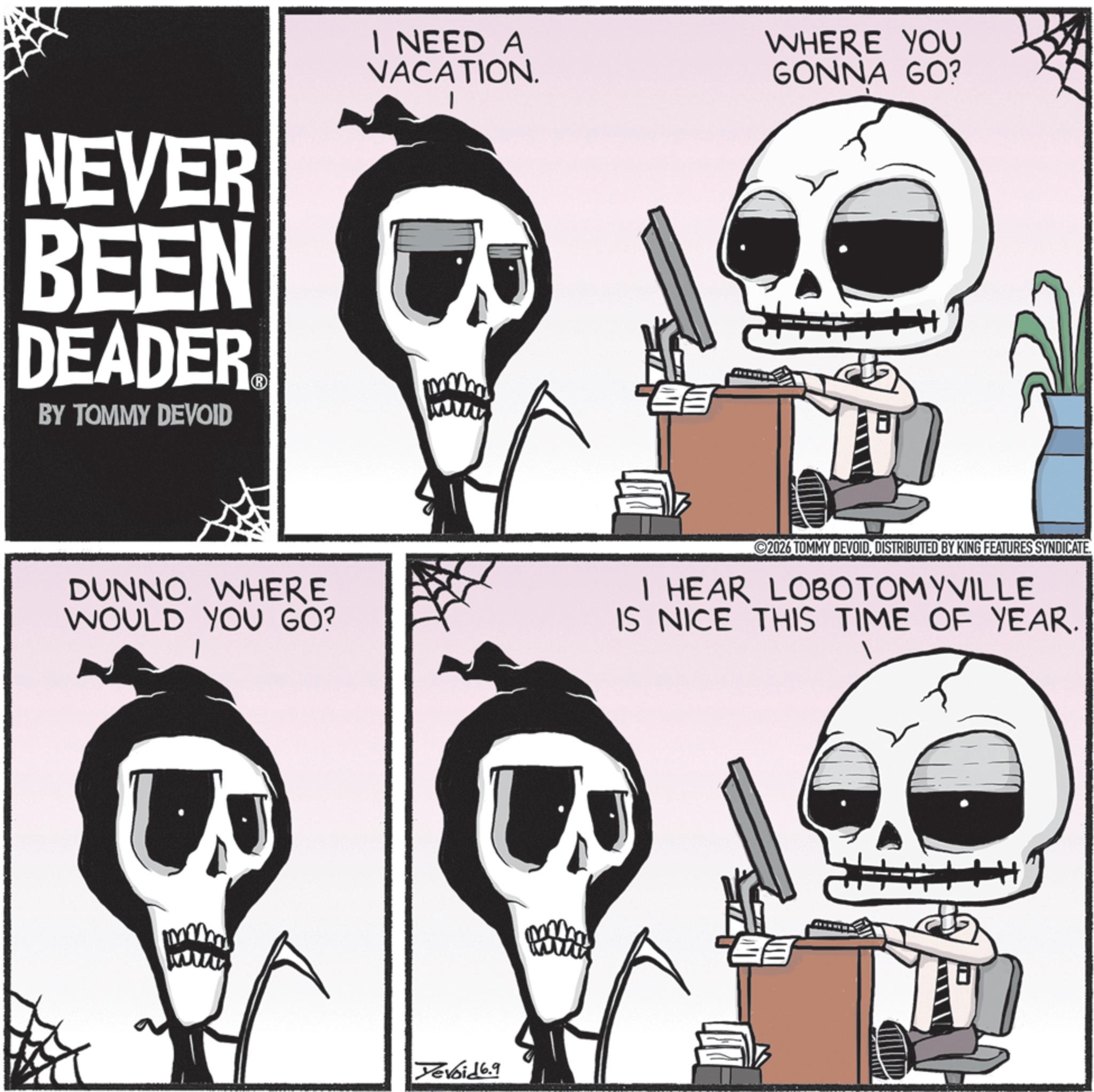 Photo caption OCR: NEVER BEEN DEADER? BY TOMMY DEVOID I NEED A VACATION. WHERE YOU GONNA GO? DUNNO. WHERE WOULD YOU GO? ©2026 TOMMY DEVOIDDISTRIBUTED BY KING FEATURES SYNDICATE. I HEAR LOBOTOMYVILLE IS NICE THIS TIME OF YEAR. Devoid 6.9 NEVER BEEN DEADER? BY TOMMY DEVOID I NEED A VACATION . WHERE YOU GONNA GO ? DUNNO . WHERE WOULD YOU GO ? © 2026 TOMMY DEVOIDDISTRIBUTED BY KING FEATURES SYNDICATE . I HEAR LOBOTOMYVILLE IS NICE THIS TIME OF YEAR . Devoid 6.9