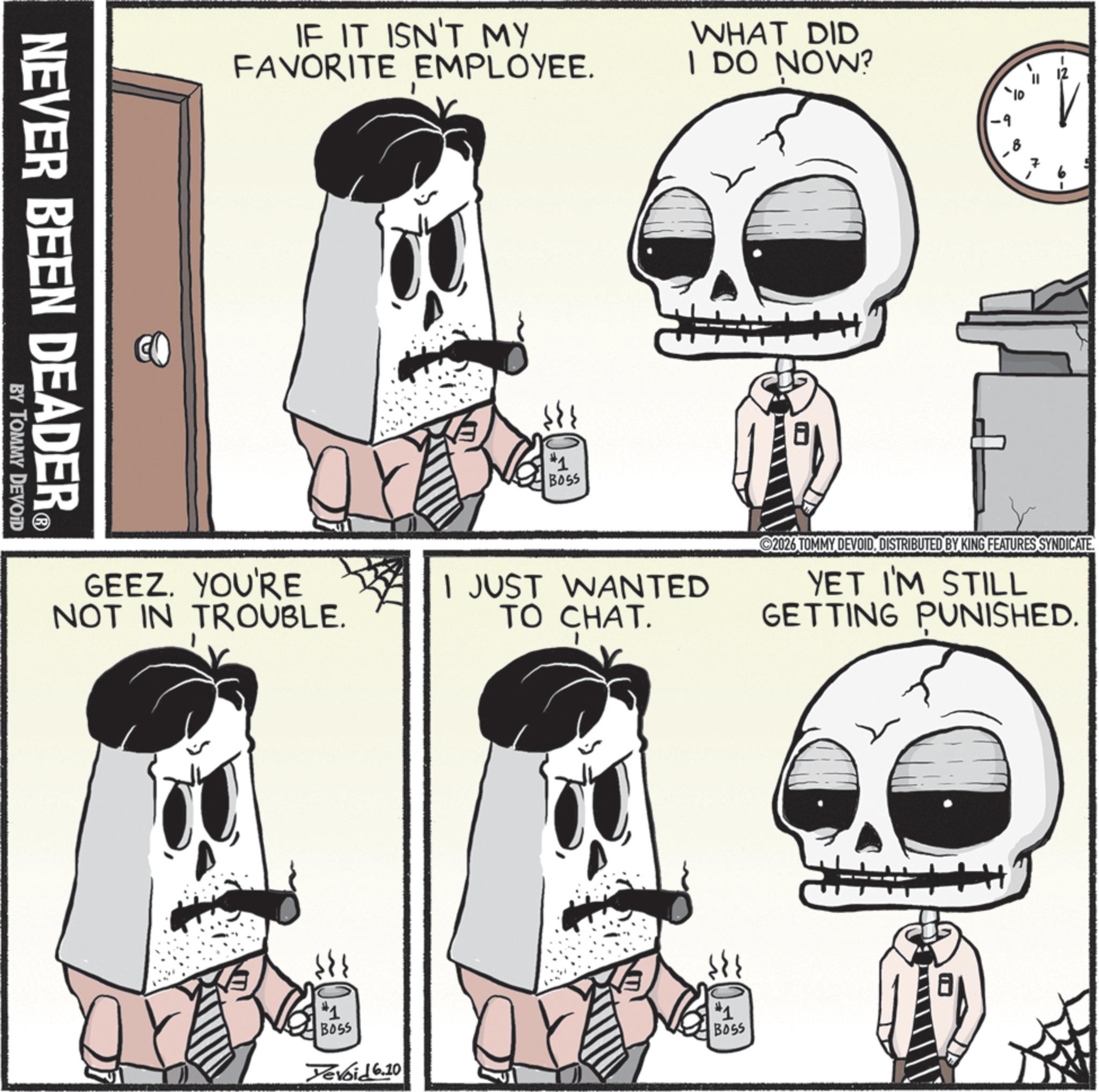 Skull OCR: NEVER BEEN DEADER? BY TOMMY DEVOID IF IT ISN'T MY FAVORITE EMPLOYEE. #1 BOSS WHAT DID I DO NOW? ?? GEEZ. YOU'RE NOT IN TROUBLE. I JUST WANTED TO CHAT. 2026 TOMMY DEVOIDDISTRIBUTED BY KING FEATURES SYNDICATE. YET I'M STILL GETTING PUNISHED. #1 BOSS Devoid 6.10 *1 BOSS NEVER BEEN DEADER? BY TOMMY DEVOID IF IT ISN'T MY FAVORITE EMPLOYEE . # 1 BOSS WHAT DID I DO NOW ? ?? GEEZ . YOU'RE NOT IN TROUBLE . I JUST WANTED TO CHAT . 2026 TOMMY DEVOIDDISTRIBUTED BY KING FEATURES SYNDICATE . YET I'M STILL GETTING PUNISHED . # 1 BOSS Devoid 6.10 * 1 BOSS