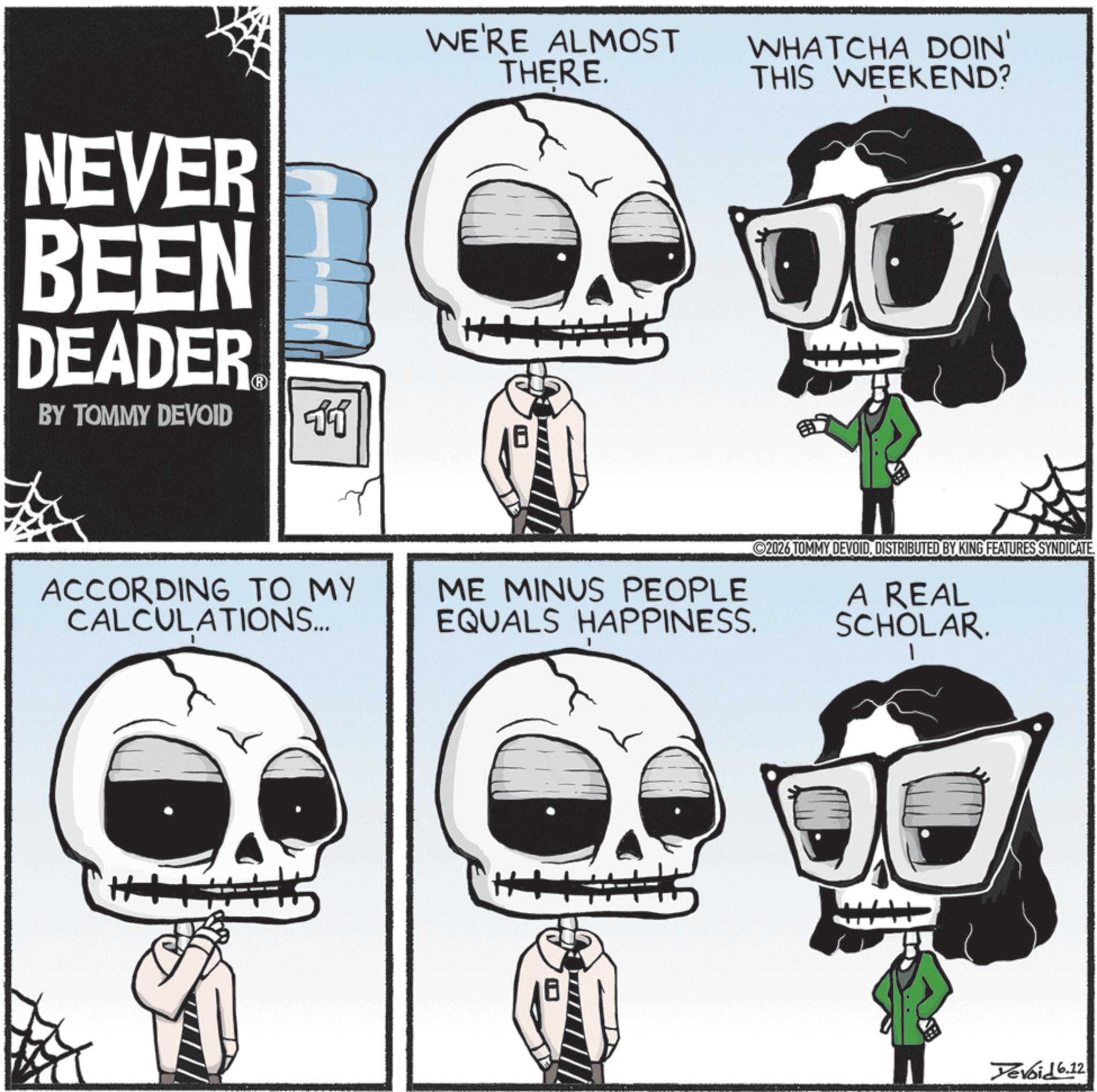 Graphic design OCR: NEVER BEEN DEADER BY TOMMY DEVOID ?? ACCORDING TO MY CALCULATIONS... WE'RE ALMOST THERE. WHATCHA DOIN' THIS WEEKEND? 1 ME MINUS PEOPLE EQUALS HAPPINESS. 2026 TOMMY DEVOIDDISTRIBUTED BY KING FEATURES SYNDICATE A REAL SCHOLAR. Yevoid 6.12 NEVER BEEN DEADER BY TOMMY DEVOID ?? ACCORDING TO MY CALCULATIONS ... WE'RE ALMOST THERE . WHATCHA DOIN ' THIS WEEKEND ? 1 ME MINUS PEOPLE EQUALS HAPPINESS . 2026 TOMMY DEVOIDDISTRIBUTED BY KING FEATURES SYNDICATE A REAL SCHOLAR . Yevoid 6.12