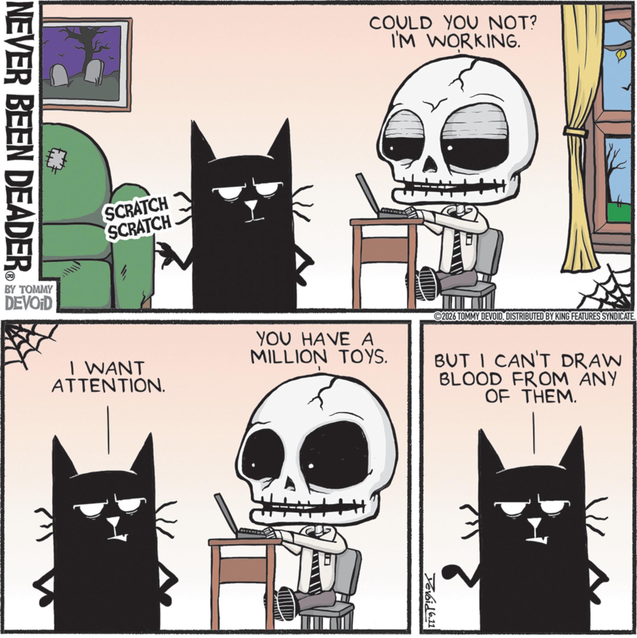 Bone OCR: NEVER BEEN DEADER BY TOMMY DEVOID SCRATCH SCRATCH COULD YOU NOT? I'M WORKING. I WANT ATTENTION. YOU HAVE A MILLION TOYS. ©2026 TOMMY DEVOIDDISTRIBUTED BY KING FEATURES SYNDICATE. BUT I CAN'T DRAW BLOOD FROM ANY OF THEM. Yevoid 6.11 NEVER BEEN DEADER BY TOMMY DEVOID SCRATCH SCRATCH COULD YOU NOT ? I'M WORKING . I WANT ATTENTION . YOU HAVE A MILLION TOYS . © 2026 TOMMY DEVOIDDISTRIBUTED BY KING FEATURES SYNDICATE . BUT I CAN'T DRAW BLOOD FROM ANY OF THEM . Yevoid 6.11