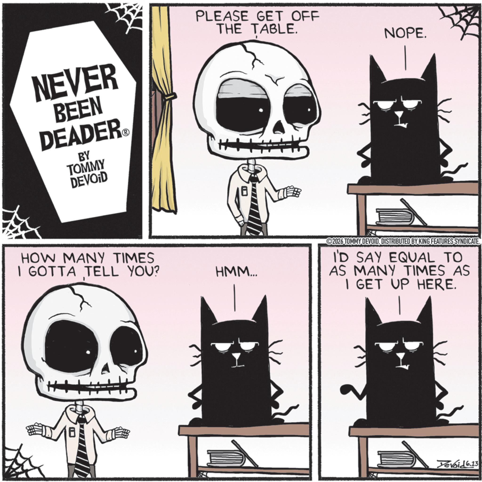 Bone OCR: NEVER BEEN DEADER? BY TOMMY DEVOID PLEASE GET OFF THE TABLE. HOW MANY TIMES I GOTTA TELL YOU? HMM... ? NOPE. 2026 TOMMY DEVOIDDISTRIBUTED BY KING FEATURES SYNDICATE. I'D SAY EQUAL TO AS MANY TIMES AS I GET UP HERE. Yevoid 6.13 NEVER BEEN DEADER? BY TOMMY DEVOID PLEASE GET OFF THE TABLE . HOW MANY TIMES I GOTTA TELL YOU ? HMM ... ? NOPE . 2026 TOMMY DEVOIDDISTRIBUTED BY KING FEATURES SYNDICATE . I'D SAY EQUAL TO AS MANY TIMES AS I GET UP HERE . Yevoid 6.13