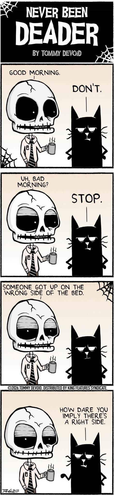 Graphic design OCR: NEVER BEEN DEADER BY TOMMY DEVOID GOOD MORNING. DON'T. UHBAD MORNING? STOP. SOMEONE GOT UP ON THE WRONG SIDE OF THE BED. V/L 2026 TOMMY DEVOIDDISTRIBUTED BY KING FEATURES SYNDICATE. Devoid 6.21 HOW DARE YOU IMPLY THERE'S A RIGHT SIDE. NEVER BEEN DEADER BY TOMMY DEVOID GOOD MORNING . DON'T . UHBAD MORNING ? STOP . SOMEONE GOT UP ON THE WRONG SIDE OF THE BED . V / L 2026 TOMMY DEVOIDDISTRIBUTED BY KING FEATURES SYNDICATE . Devoid 6.21 HOW DARE YOU IMPLY THERE'S A RIGHT SIDE .