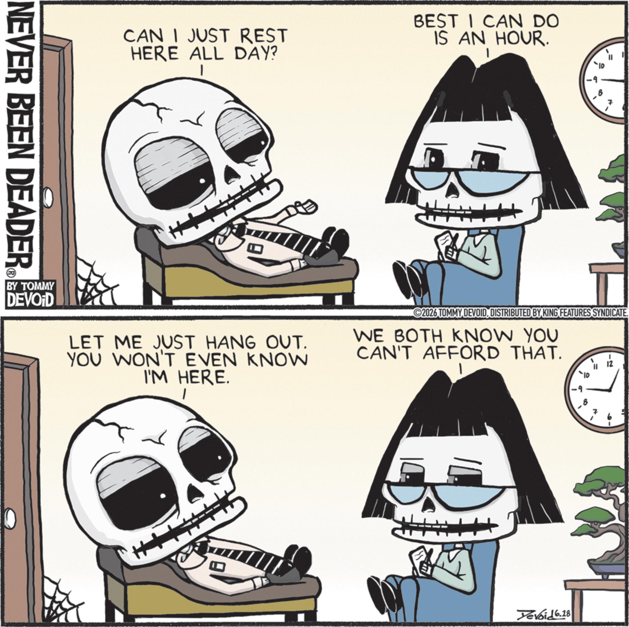 Photo caption OCR: CAN I JUST REST HERE ALL DAY? BEST I CAN DO IS AN HOUR. NEVER BEEN DEADER = 7 7 BY TOMMY DEVOID LET ME JUST HANG OUT. YOU WON'T EVEN KNOW I'M HERE. EX 2026 TOMMY DEVOIDDISTRIBUTED BY KING FEATURES SYNDICATE. WE BOTH KNOW YOU CAN'T AFFORD THAT. -10 -9 ? = N Yevoid 6.18 CAN I JUST REST HERE ALL DAY ? BEST I CAN DO IS AN HOUR . NEVER BEEN DEADER = 7 7 BY TOMMY DEVOID LET ME JUST HANG OUT . YOU WON'T EVEN KNOW I'M HERE . EX 2026 TOMMY DEVOIDDISTRIBUTED BY KING FEATURES SYNDICATE . WE BOTH KNOW YOU CAN'T AFFORD THAT . -10 -9 ? = N Yevoid 6.18